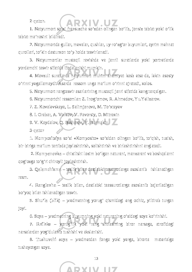 2-qator. 1. Natyurmort so’zi fransuzcha so’zdan olingan bo’lib, jonsiz tabiat yoki o’lik tabiat ma’nosini bildiradi. 2. Natyurmortda gullar, mevalar, qushlar, uy-ro’zg’or buyumlari, ayrim mehnat qurollari, to’kin dasturxon to’p holda tasvirlanadi. 3. Natyurmortlar mustaqil ravishda va janrli suratlarda yoki portretlarda yordamchi tasvir sifatida ifodalanishi mumkin. 4. Mavzuli suratlarda natyurmort muhim ahamiyat kasb etsa-da, lekin asosiy o’rinni yegallamaydi. Asarda rassom unga ma’lum o’rinni ajratadi, xolos. 5. Natyurmort rangtasvir asarlarining mustaqil janri sifatida keng tarqalgan. 6. Natyurmortchi rassomlar: Z. Inog’omov, R. Ahmedov, Yu.Yelizarov. 7. Z. Kovalevskaya, L. Salimjonova, M. To’xtayev 8. I. Grabar, A. Volkov, V. Favorsiy, D. Mitroxin 9. V. Kaydalov, Q. Basharov, Y. Burmakin 3-qator 1. Kompozitsiya so’zi «Komposito» so’zidan olingan bo’lib, to’qish, tuzish, bir-biriga ma’lum tartibda joylashtirish, solishtirish va birlashtirishni anglatadi. 2. Kompanovka – chizilishi lozim bo’lgan naturani, manzarani va boshqalarni qog’ozga to’g’ri chiroyli joylashtirish. 3. Qalamchizma – tezlik bilan dastlabki tassurotlarga asoslanib ishlanadigan rasm. 4. Ranglavha – tezlik bilan, dastlabki taassurotlarga asoslanib bajariladigan bo’yoq bilan ishlanadigan tasvir. 5. Shu’la (blik) – predmetning yorug’ qismidagi eng ochiq, yiltirab turgan joyi. 6. Soya – predmetning buyumning yoki naturaning o’zidagi soya ko’rinishi. 7. Refleks – yorug’lik yoki rang shulasining biror narsaga, atrofidagi narsalardan yog’dulanib tushishi va akslanishi. 8. Tushuvchi soya – predmetdan fonga yoki yerga, birorta materialga tushayotgan soya. 13 