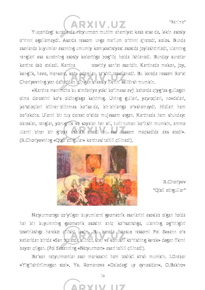 “Rahima” Yuqoridagi suratlarda natyurmort muhim ahamiyat kasb etsa-da, lekin asosiy o’rinni egallamaydi. Asarda rassom unga ma’lum o’rinni ajratadi, xolos. Bunda asarlarda buyumlar asarning umumiy kompozitsiyasi asosida joylashtiriladi, ularning ranglari esa suratning asosiy koloritiga bog’liq holda ishlanadi. Bunday suratlar kartina deb ataladi. Kartina tasviriy san’at asaridir. Kartinada makon, joy, kenglik, havo, manzara, ko’p odamlar ta’sirli tasvilanadi. Bu borada rassom Ro’zi Choriyevning yon daftaridan olingan shaxsiy fikrini kelitirsh mumkin. «Kartina menimcha bu simfoniya yoki bo’lmasa avji bahorda qiyg’oz gullagan olma daraxtini ko’z oldingizga keltiring. Uning gullari, yaproqlari, novdalari, po’stloqlari bilinar-bilinmas bo’lsa-da, bir-birlariga o’xshamaydi. Hidlari ham bo’lakcha. Ularni bir tup daraxt o’zida mujassam etgan. Kartinada ham shunday: obrazlar, ranglar, yorug’lik va soyalar har xil, turli-tuman bo’lishi mumkin, ammo ularni biror bir g’oya ushlab turadi bu esa rassom maqsadida aks etadi». (R.Choriyevning «Qizil atirgular» kartinasi tahlil qilinadi). R.Choriyev “Qizil atirgullar” Natyurmortga qo’yilgan buyumlarni geometrik asarlarini asoslab olgan holda har bir buyumning geometrik asosini aniq ko’rsatishga, ularning og’irligini tasvirlashga harakat qilishi lozim. Bu borada fransuz rassomi Pol Sezann o’z xatlaridan birida «Sen tabiatda silindr, shar va konusni ko’rishing kerak» degan fikrni bayon qilgan. (Pol Sezanning «Natyurmort» asari tahlil qilinadi). Ba’zan natyurmortlar asar markazini ham tashkil etish mumkin. I.Grabar «Yig’ishtirilmagan stol», Ye. Romanova «Daladagi uy oynasidan», O.Bakirov 15 