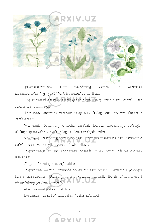 Tabaqalashtirilgan ta’lim metodining ikkinchi turi «Darajali tabaqalashtirishning» guruhli ta’lim metodi qo’llaniladi. O’quvchilar idroki va qobiliyatiga qarab, qiziqishiga qarab tabaqalashadi, lekin qatorlaridan ayrilmaydi. 1-variant. Dasturning minimum darajasi. Doskadagi produktiv mahsulotlardan foydalaniladi. 2-variant. Dasturning o’rtacha darajasi. Deraza tokchalariga qo’yilgan «Likopdagi mevalar», «Guldondagi lolalar» dan foydalaniladi. 3-variant. Dasturning yuqori darajasi. Produktiv mahsulotlardan, natyurmort qo’yilmasidan va ijodiy jarayondan foydalaniladi. O’quvchilarga chizish bosqichlari doskada chizib ko’rsatiladi va o’chirib tashlanadi. O’quvchilarning mustaqil ishlari. O’quvchilar mustaqil ravishda o’zlari tanlagan varianti bo’yicha topshiriqni bajara boshlaydilar. Ularning ishlari kuzatilib turiladi. Bo’sh o’zlashtiruvchi o’quvchilarga yordam ko’rsatiladi. «Bahor» musiqasi yangrab turadi. Bu darsda mavzu bo’yicha qalamli eskiz bajariladi . 17 