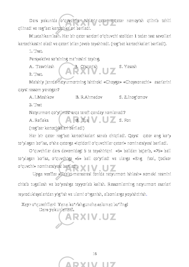 Dars yakunida o’quvchilar ishlari qatorma-qator namoyish qilinib tahlil qilinadi va rag’bat kartochkalari beriladi. Mustahkamlash. Har bir qator sardori o’qituvchi stolidan 1 tadan test savollari kartochkasini oladi va qatori bilan javob topshiradi. (rag’bat kartochkalari beriladi). 1. Test. Perspektiva so’zining ma’nosini toping. A. Tasvirlash B. Qisqarish S. Yasash 2. Test. Maishiy janrda natyurmortning ishtiroki «Choyga» «Choyxonachi» asarlarini qaysi rassom yaratgan? A. I.Mashkov B. R.Ahmedov S. Z.Inog’omov 3. Test Natyurmort qo’yilmasi orqa tarafi qanday nomlanadi? A. Refleks B. Tus S. Fon (rag’bar kartochkalari beriladi) Har bir qator rag’bat kartochkalari sanab chiqiladi. Qaysi qator eng ko’p to’plagan bo’lsa, o’sha qatorga «iqtidorli o’quvchilar qatori» nominatsiyasi beriladi. O’quvchilar dars davomidagi 5 ta topshiriqni «5» balldan bajarib, «25» ball to’plagan bo’lsa, o’quvchiga «5» ball qo’yiladi va ularga «Eng faol, ijodkor o’quvchi» nominatsiyasi beriladi. Uyga vazifa: «Tabiat manzarasi fonida natyurmort ishlash» xomaki rasmini chizib tugallash va bo’yashga tayyorlab kelish. Rassomlarning natyurmort asarlari reprodukisyalaridan yig’ish va ularni o’rganish, albomlarga yopishtirish . Xayr o’quvchilar! Yana ko’rishguncha salomat bo’ling! Dars yakunlanadi. 18 