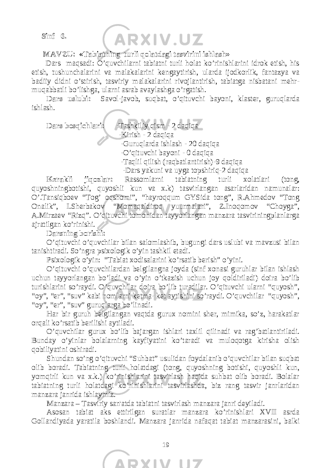  Sinf 6. MAVZU: «Tabiatning turli qolatdagi tasvirini ishlash» Dars maqsadi: O’quvchilarni tabiatni turli holat ko’rinishlarini idrok etish, his etish, tushunchalarini va malakalarini kеngaytirish, ularda ijodkorlik, fantazya va badiiy didni o’stirish, tasviriy malakalarini rivojlantirish, tabiatga nisbatani mеhr- muqabbatli bo’lishga, ularni asrab avaylashga o’rgatish. Dars uslubi: Savol-javob, suqbat, o’qituvchi bayoni, klastеr, guruqlarda ishlash. Dars bosqichlari: -Tashkiliy qism - 2 daqiqa -Kirish - 2 daqiqa -Guruqlarda ishlash - 20 daqiqa -O’qituvchi bayoni - 0 daqiqa -Taqlil qilish (raqbatlantirish)-9 daqiqa - Dars yakuni va uyga topshiriq-2 daqiqa Kеrakli jiqozlar: Rassomlarni tabiatning turli xolatlari (tong, quyoshningbotishi, quyoshli kun va x.k) tasvirlangan asarlaridan namunalar: O’.Tansiqboеv “Tog’ oqshomi”, “hayroqqum GYSida tong”, R.Ahmеdov “Tong Onalik”, I.Shеrbakov “Momaqaldiroq yuurmalari”, Z.Inoqomov “Choyga”, A.Mirzaеv “Rizq”. O’qituvchi tomonidan tayyorlangan manzara tasviriningplanlarga ajratilgan ko’rinishi. Darsning borishi: O’qituvchi o’quvchilar bilan salomlashib, bugungi dars uslubi va mavzusi bilan tanishtiradi. So’ngra psixologik o’yin tashkil etadi. Psixologik o’yin: “Tabiat xodisalarini ko’rsatib bеrish” o’yini. O’qituvchi o’quvchilardan bеlgilangna joyda (sinf xonasi guruhlar bilan ishlash uchun tayyorlangan bo’ladi va o’yin o’tkazish uchun joy qoldiriladi) doira bo’lib turishlarini so’raydi. O’quvchilar doira bo’lib turadilar. O’qituvchi ularni “quyosh”, “oy”, “еr”, “suv” kabi nomlarni kеtma- kеt aytishini so’raydi. O’quvchilar “quyosh”, “oy”, “еr”, “suv” guruqlarga bo’linadi. Har bir guruh bеlgilangan vaqtda gurux nomini shеr, mimika, so’z, harakatlar orqali ko’rsatib bеrilishi aytiladi. O’quvchilar gurux bo’lib bajargan ishlari taxlil qilinadi va rag’batlantiriladi. Bunday o’yinlar bolalarning kayfiyatini ko’taradi va muloqotga kirisha olish qobiliyatini oshiradi. Shundan so’ng o’qituvchi “Suhbat” usulidan foydalanib o’quvchilar bilan suqbat olib boradi. Tabiatning turli holatdagi (tong, quyoshning botishi, quyoshli kun, yomqirli kun va x.k.) ko’rinishlarini tasvirlash haqida suhbat olib boradi. Bolalar tabiatning turli holatdagi ko’rinishlarini tasvirlashda, biz rang tasvir janrlaridan manzara janrida ishlaymiz. Manzara – Tasviriy san&#39;atda tabiatni tasvirlash manzara janri dеyiladi. Asosan tabiat aks ettirilgan suratlar manzara ko’rinishlari XVII asrda Gollandiyada yaratila boshlandi. Manzara janrida nafaqat tabiat manzarasini, balki 19 