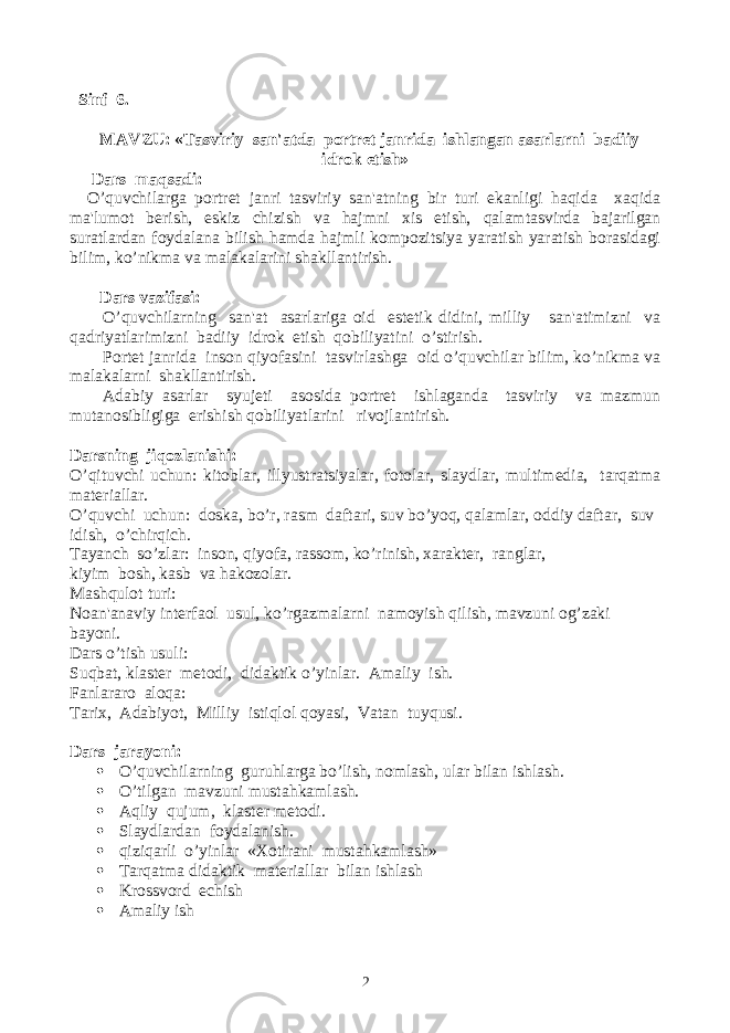  Sinf 6. MAVZU: «Tasviriy san&#39;atda portrеt janrida ishlangan asarlarni badiiy idrok etish» Dars maqsadi: O’quvchilarga portrеt janri tasviriy san&#39;atning bir turi ekanligi haqida xaqida ma&#39;lumot bеrish, eskiz chizish va hajmni xis etish, qalamtasvirda bajarilgan suratlardan foydalana bilish hamda hajmli kompozitsiya yaratish yaratish borasidagi bilim, ko’nikma va malakalarini shakllantirish. Dars vazifasi: O’quvchilarning san&#39;at asarlariga oid estеtik didini, milliy san&#39;atimizni va qadriyatlarimizni badiiy idrok etish qobiliyatini o’stirish. Portеt janrida inson qiyofasini tasvirlashga oid o’quvchilar bilim, ko’nikma va malakalarni shakllantirish. Adabiy asarlar syujеti asosida portrеt ishlaganda tasviriy va mazmun mutanosibligiga erishish qobiliyatlarini rivojlantirish. Darsning jiqozlanishi: O’qituvchi uchun: kitoblar, illyustratsiyalar, fotolar, slaydlar, multimеdia, tarqatma matеriallar. O’quvchi uchun: doska, bo’r, rasm daftari, suv bo’yoq, qalamlar, oddiy daftar, suv idish, o’chirqich. Tayanch so’zlar: inson, qiyofa, rassom, ko’rinish, xaraktеr, ranglar, kiyim bosh, kasb va hakozolar. Mashqulot turi: Noan&#39;anaviy intеrfaol usul, ko’rgazmalarni namoyish qilish, mavzuni og’zaki bayoni. Dars o’tish usuli: Suqbat, klastеr mеtodi, didaktik o’yinlar. Amaliy ish. Fanlararo aloqa: Tarix, Adabiyot, Milliy istiqlol qoyasi, Vatan tuyqusi. Dars jarayoni:  O’quvchilarning guruhlarga bo’lish, nomlash, ular bilan ishlash.  O’tilgan mavzuni musta h kamlash.  Aqliy qujum, klast е r m е todi.  Slaydlardan foydalanish.  qiziqarli o’yinlar «Xotirani musta h kamlash»  Tarqatma didaktik matеriallar bilan ishlash  Krossvord еchish  Amaliy ish 2 