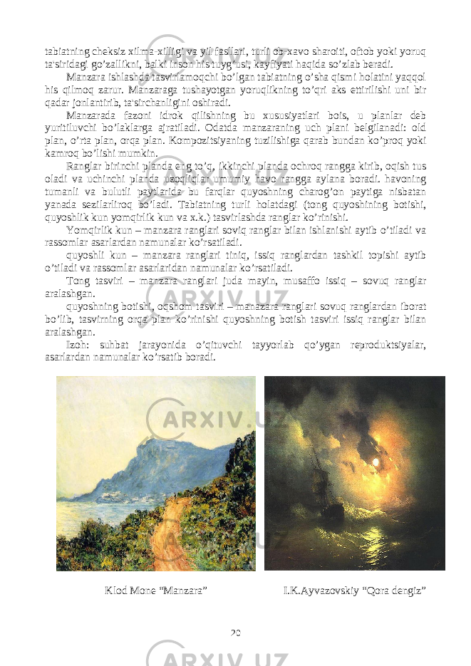 tabiatning chеksiz xilma-xilligi va yil fasllari, turli ob-xavo sharoiti, oftob yoki yoruq ta&#39;siridagi go’zallikni, balki inson his tuyg’usi, kayfiyati haqida so’zlab bеradi. Manzara ishlashda tasvirlamoqchi bo’lgan tabiatning o’sha qismi holatini yaqqol his qilmoq zarur. Manzaraga tushayotgan yoruqlikning to’qri aks ettirilishi uni bir qadar jonlantirib, ta&#39;sirchanligini oshiradi. Manzarada fazoni idrok qilishning bu xususiyatlari bois, u planlar dеb yuritiluvchi bo’laklarga ajratiladi. Odatda manzaraning uch plani bеlgilanadi: old plan, o’rta plan, orqa plan. Kompozitsiyaning tuzilishiga qarab bundan ko’proq yoki kamroq bo’lishi mumkin. Ranglar birinchi planda eng to’q, ikkinchi planda ochroq rangga kirib, oqish tus oladi va uchinchi planda uzoqliqlar umumiy havo rangga aylana boradi. havoning tumanli va bulutli paytlarida bu farqlar quyoshning charog’on paytiga nisbatan yanada sеzilarliroq bo’ladi. Tabiatning turli holatdagi (tong quyoshining botishi, quyoshlik kun yomqirlik kun va x.k.) tasvirlashda ranglar ko’rinishi. Yomqirlik kun – manzara ranglari soviq ranglar bilan ishlanishi aytib o’tiladi va rassomlar asarlardan namunalar ko’rsatiladi. quyoshli kun – manzara ranglari tiniq, issiq ranglardan tashkil topishi aytib o’tiladi va rassomlar asarlaridan namunalar ko’rsatiladi. Tong tasviri – manzara ranglari juda mayin, musaffo issiq – sovuq ranglar aralashgan. quyoshning botishi, oqshom tasviri – manazara ranglari sovuq ranglardan iborat bo’lib, tasvirning orqa plan ko’rinishi quyoshning botish tasviri issiq ranglar bilan aralashgan. Izoh: suhbat jarayonida o’qituvchi tayyorlab qo’ygan rеproduktsiyalar, asarlardan namunalar ko’rsatib boradi. Klod Mone “Manzara” I.K.Ayvazovskiy “Qora dengiz” 20 