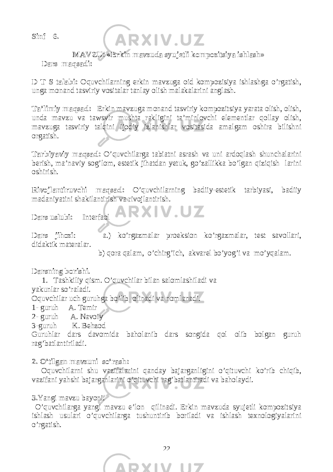 Sinf 6. MAVZU: «Erkin mavzuda syujetli kompozitsiya ishlash» Dars maqsadi: D T S talabi: Oquvchilarning erkin mavzuga oid kompozisiya ishlashga o’rgatish, unga monand tasviriy vositalar tanlay olish malakalarini anglash. Ta’limiy maqsad: Erkin mavzuga monand tasviriy kompozitsiya yarata olish, olish, unda mavzu va tawsvir mushta rakligini ta’minlovchi elementlar qollay olish, mavzuga tasviriy talqini ijodiy izlanishlar vositasida amalgam oshira bilishni orgatish. Tarbiyaviy maqsad: O’quvchilarga tabiatni asrash va uni ardoqlash shunchalarini berish, ma’naviy sog’lom, estetik jihatdan yetuk, go’zallikka bo’lgan qiziqish larini oshirish. Rivojlantiruvchi maqsad: O’quvchilarning badiiy-estetik tarbiyasi, badiiy madaniyatini shakilantirish va rivojlantirish. Dars uslubi: Interfaol Dars jihozi : a.) ko’rgazmalar proeksion ko’rgazmalar, test savollari, didaktik materalar. b) qora qalam, o’chirg’ich, akvarel bo’yog’i va mo’yqalam. Darsning borishi . 1. Tashkiliy qism. O’quvchilar bilan salomlashiladi va yakunlar so’raladi. Oquvchilar uch guruhga bo’lib olinadi va nomlanadi. 1- guruh A. Temir 2- guruh A. Navoiy 3-guruh K. Behzod Guruhlar dars davomida baholanib dars songida qol olib bolgan guruh rag’batlantiriladi. 2. O’tilgan mavzuni so’rash : Oquvchilarni shu vazifalarini qanday bajarganligini o’qituvchi ko’rib chiqib, vazifani yahshi bajarganlarini o’qituvchi rag’batlantiradi va baholaydi. 3. Yangi mavzu bayoni. O’quvchilarga yangi mavzu e’lon qilinadi. Erkin mavzuda syujetli kompozitsiya ishlash usulari o’quvchilarga tushuntirib boriladi va ishlash texnologiyalarini o’rgatish. 22 