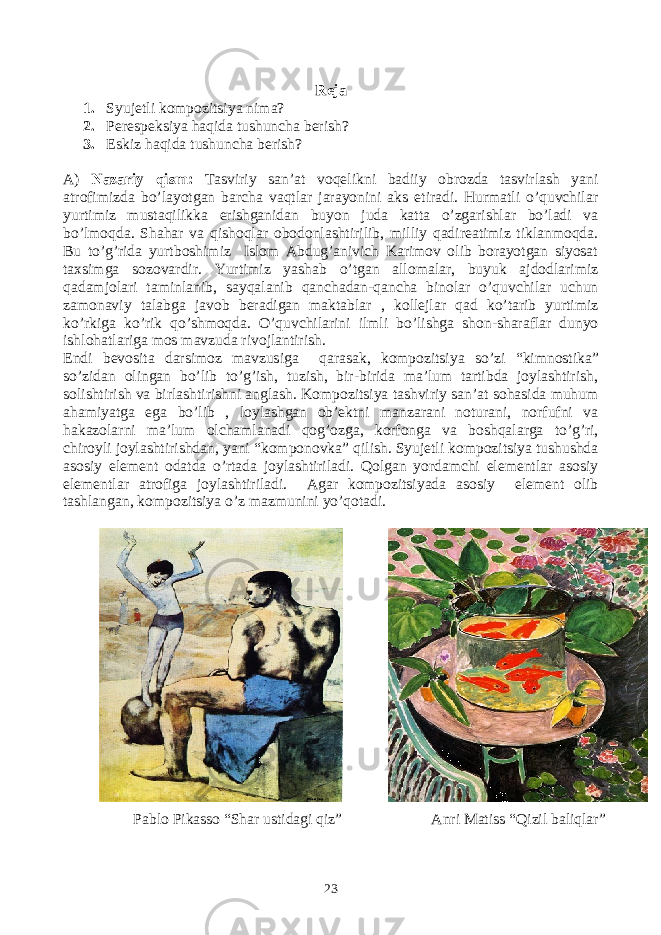 Reja 1. Syujetli kompozitsiya nima? 2. Perespeksiya haqida tushuncha berish? 3. Eskiz haqida tushuncha berish? A) Nazariy qism : Tasviriy san’at voqelikni badiiy obrozda tasvirlash yani atrofimizda bo’layotgan barcha vaqtlar jarayonini aks etiradi. Hurmatli o’quvchilar yurtimiz mustaqilikka erishganidan buyon juda katta o’zgarishlar bo’ladi va bo’lmoqda. Shahar va qishoqlar obodonlashtirilib, milliy qadireatimiz tiklanmoqda. Bu to’g’rida yurtboshimiz Islom Abdug’anivich Karimov olib borayotgan siyosat taxsimga sozovardir. Yurtimiz yashab o’tgan allomalar, buyuk ajdodlarimiz qadamjolari taminlanib, sayqalanib qanchadan-qancha binolar o’quvchilar uchun zamonaviy talabga javob beradigan maktablar , kollejlar qad ko’tarib yurtimiz ko’rkiga ko’rik qo’shmoqda. O’quvchilarini ilmli bo’lishga shon-sharaflar dunyo ishlohatlariga mos mavzuda rivojlantirish. Endi bevosita darsimoz mavzusiga qarasak, kompozitsiya so’zi “ kimnostika ” so’zidan olingan bo’lib to’g’ish, tuzish, bir-birida ma’lum tartibda joylashtirish, solishtirish va birlashtirishni anglash. Kompozitsiya tashviriy san’at sohasida muhum ahamiyatga ega bo’lib , loylashgan ob’ektni manzarani noturani, norfufni va hakazolarni ma’lum olchamlanadi qog’ozga, korfonga va boshqalarga to’g’ri, chiroyli joylashtirishdan, yani “ komponovka ” qilish. Syujetli kompozitsiya tushushda asosiy element odatda o’rtada joylashtiriladi. Qolgan yordamchi elementlar asosiy elementlar atrofiga joylashtiriladi. Agar kompozitsiyada asosiy element olib tashlangan, kompozitsiya o’z mazmunini yo’qotadi. Pablo Pikasso “Shar ustidagi qiz” Anri Matiss “Qizil baliqlar” 23 