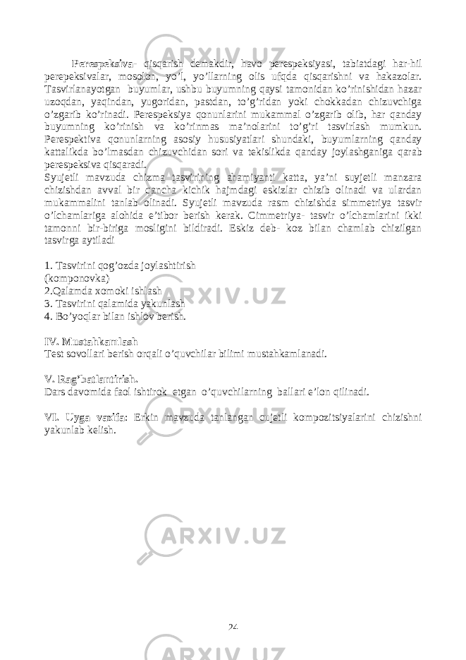 Perespeksiva- qisqarish demakdir, havo perespeksiyasi, tabiatdagi har-hil perepeksivalar, mosolon, yo’l, yo’llarning olis ufqda qisqarishni va hakazolar. Tasvirlanayotgan buyumlar, ushbu buyumning qaysi tamonidan ko’rinishidan hazar uzoqdan, yaqindan, yugoridan, pastdan, to’g’ridan yoki chokkadan chizuvchiga o’zgarib ko’rinadi. Perespeksiya qonunlarini mukammal o’zgarib olib, har qanday buyumning ko’rinish va ko’rinmas ma’nolarini to’g’ri tasvirlash mumkun. Perespektiva qonunlarning asosiy hususiyatlari shundaki, buyumlarning qanday kattalikda bo’lmasdan chizuvchidan sori va tekislikda qanday joylashganiga qarab perespeksiva qisqaradi. Syujetli mavzuda chizma tasvirining ahamiyanti katta, ya’ni suyjetli manzara chizishdan avval bir qancha kichik hajmdagi eskizlar chizib olinadi va ulardan mukammalini tanlab olinadi. Syujetli mavzuda rasm chizishda simmetriya tasvir o’lchamlariga alohida e’tibor berish kerak. Cimmetriya- tasvir o’lchamlarini ikki tamonni bir-biriga mosligini bildiradi. Eskiz deb- koz bilan chamlab chizilgan tasvirga aytiladi 1. Tasvirini qog’ozda joylashtirish ( komponovka ) 2.Qalamda xomoki ishlash 3. Tasvirini qalamida yakunlash 4. Bo’yoqlar bilan ishlov berish. IV. Mustahkamlash Test sovollari berish orqali o’quvchilar bilimi mustahkamlanadi. V. Rag’batlantirish. Dars davomida faol ishtirok etgan o’quvchilarning ballari e’lon qilinadi. VI. Uyga vazifa : Erkin mavzuda tanlangan cujetli kompozitsiyalarini chizishni yakunlab kelish. 24 