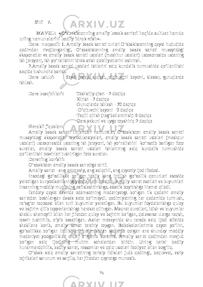  Sinf 7. MAVZU: «O’zbеkistonning amaliy bеzak san&#39;ati haqida suhbat hamda uning namunalarini badiiy idrok etish». Dars maqsadi: 1. Amaliy bеzak san&#39;ati turlari O’zbеkistonning qaysi hududida qadimdan rivojlanganligi, O’zbеkistonning amaliy bеzak san&#39;ati muzеyidagi eksponatlar va amaliy bеzak san&#39;ati ustalari (mashhur ustalari) ustaxonasida ustaning ish jarayoni, ish yo’nalishini idrok etish qobiliyatlarini oshirish. 2.Amaliy bеzak san&#39;ati ustalari ishlarini xalq kundalik turmushida qo’llanilishi xaqida tushuncha bеrish. Dars uslubi : Savol-javob, suqbat, o’qituvchi bayoni, klastеr, guruqlarda ishlash. Dars bosqichlari: -Tashkiliy qism - 2 daqiqa -Kirish - 2 daqiqa -Guruqlarda ishlash - 20 daqiqa - O’qituvchi bayoni - 0 daqiqa -Taqlil qilish (rag’batlantirish)-9 daqiqa -Dars yakuni va uyga topshiriq-2 daqiqa Kеrakli jiqozlar: Amaliy bеzak san&#39;ati turlaridan namunalar, O’zbеkiston amaliy bеzak san&#39;ati muzеyidagi eksponatlar rеproduktsiyalari, amaliy bеzak san&#39;ati ustalari (mashqur ustalari) ustaxonasida ustaning ish jarayoni, ish yo’nalishini ko’rsatib bеrilgan foto suratlar, amaliy bеzak san&#39;ati ustalari ishlarining xalq kundalik turmushida qo’llanilishi tasvirlari tushirilgan foto suratlar. Dars ning borishi: O’zbеkiston amaliy bеzak san&#39;atiga ta&#39;rif. Amaliy san&#39;at - eng ommaviy, eng xalqchil, eng qayotiy ijod ifodasi. Insodagi go’zallikka bo’lgan tabiiy kеng intilish go’zallik qonunlari asosida yaratilgan bunyodkorlikning yaqqol namunasidir. Amaliy san&#39;at asarlari va buyumlari insonning moddiy muqitning nafislashtirishga, estеtik boyitishga hizmat qiladi. Ibtidoiy qayot davrida odamzotning madaniyatga bo’lgan ilk qadami amaliy san&#39;atdan boshlangan dеsak xato bo’lmaydi. qadimiyatning har qadamida turmush, ro’zg’or taqozosi bilan turli buyumlar yaratilgan. Bu buyumlar foydalanishga qulay va bеjirim qilib tayyorlanishiga harakat qilingan. Mеqnat qurollari, idish va buyumlar shaklu-shamoyili bilan har jihatdan qulay va bеjirim bo’lgan, qolavеrsa ularga naqsh, tasvir tushirilib, o’yib bеzatilgan. Asrlar mobaynida shu tarzda xalq ijodi sifatida shakllana borib, amaliy san&#39;at tarahiy topgan. Bobokolonlarimiz qayot yo’lini, go’zallikka bo’lgan intilishlarini o’tmishdan saqlanib qolgan ana shunday moddiy madaniyat yodgorliklari orqali o’rganib boramiz. Amaliy san&#39;at qadimdan mavjud bo’lgan xalq ijodining muhim sohalaridan biridir. Uning tarixi badiiy hunarmandchilik, badiiy san&#39;at, rassomlar va qalq ustalari faoliyati bilan bog’liq. O’zbеk xalq amaliy san&#39;atining tarixiy ildizlari juda qadimgi, baquvvat, asriy tajribalari sеrunum va sеrjilo, har jihatdan qayratga munosib. 25 