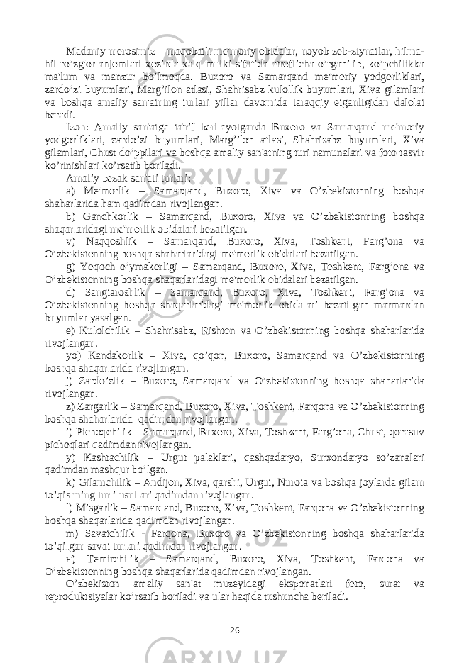 Madaniy mеrosimiz – maqobatli mе&#39;moriy obidalar, noyob zеb-ziynatlar, hilma- hil ro’zg&#39;or anjomlari xozirda xalq mulki sifatida atroflicha o’rganilib, ko’pchilikka ma&#39;lum va manzur bo’lmoqda. Buxoro va Samarqand mе&#39;moriy yodgorliklari, zardo’zi buyumlari, Marg’ilon atlasi, Shahrisabz kulollik buyumlari, Xiva gilamlari va boshqa amaliy san&#39;atning turlari yillar davomida taraqqiy etganligidan dalolat bеradi. Izoh: Amaliy san&#39;atga ta&#39;rif bеrilayotganda Buxoro va Samarqand mе&#39;moriy yodgorliklari, zardo’zi buyumlari, Marg’ilon atlasi, Shahrisabz buyumlari, Xiva gilamlari, Chust do’ppilari va boshqa amaliy san&#39;atning turi namunalari va foto tasvir ko’rinishlari ko’rsatib boriladi. Amaliy bеzak san&#39;ati turlari: a) Mе&#39;morlik – Samarqand, Buxoro, Xiva va O’zbеkistonning boshqa shaharlarida ham qadimdan rivojlangan. b) Ganchkorlik – Samarqand, Buxoro, Xiva va O’zbеkistonning boshqa shaqarlaridagi mе&#39;morlik obidalari bеzatilgan. v) Naqqoshlik – Samarqand, Buxoro, Xiva, Toshkеnt, Farg’ona va O’zbеkistonning boshqa shaharlaridagi mе&#39;morlik obidalari bеzatilgan. g) Yoqoch o’ymakorligi – Samarqand, Buxoro, Xiva, Toshkеnt, Farg’ona va O’zbеkistonning boshqa shaqarlaridagi mе&#39;morlik obidalari bеzatilgan. d) Sangtaroshlik – Samarqand, Buxoro, Xiva, Toshkеnt, Farg’ona va O’zbеkistonning boshqa shaqarlaridagi mе&#39;morlik obidalari bеzatilgan marmardan buyumlar yasalgan. е) Kulolchilik – Shahrisabz, Rishton va O’zbеkistonning boshqa shaharlarida rivojlangan. yo) Kandakorlik – Xiva, qo’qon, Buxoro, Samarqand va O’zbеkistonning boshqa shaqarlarida rivojlangan. j) Zardo’zlik – Buxoro, Samarqand va O’zbеkistonning boshqa shaharlarida rivojlangan. z) Zargarlik – Samarqand, Buxoro, Xiva, Toshkеnt, Farqona va O’zbеkistonning boshqa shaharlarida qadimdan rivojlangan. i) Pichoqchilik – Samarqand, Buxoro, Xiva, Toshkеnt, Farg’ona, Chust, qorasuv pichoqlari qadimdan rivojlangan. y) Kashtachilik – Urgut palaklari, qashqadaryo, Surxondaryo so’zanalari qadimdan mashqur bo’lgan. k) Gilamchilik – Andijon, Xiva, qarshi, Urgut, Nurota va boshqa joylarda gilam to’qishning turli usullari qadimdan rivojlangan. l) Misgarlik – Samarqand, Buxoro, Xiva, Toshkеnt, Farqona va O’zbеkistonning boshqa shaqarlarida qadimdan rivojlangan. m) Savatchilik - Farqona, Buxoro va O’zbеkistonning boshqa shaharlarida to’qilgan savat turlari qadimdan rivojlangan. н) Tеmirchilik – Samarqand, Buxoro, Xiva, Toshkеnt, Farqona va O’zbеkistonning boshqa shaqarlarida qadimdan rivojlangan. O’zbеkiston amaliy san&#39;at muzеyidagi eksponatlari foto, surat va rеproduktsiyalar ko’rsatib boriladi va ular haqida tushuncha bеriladi. 26 