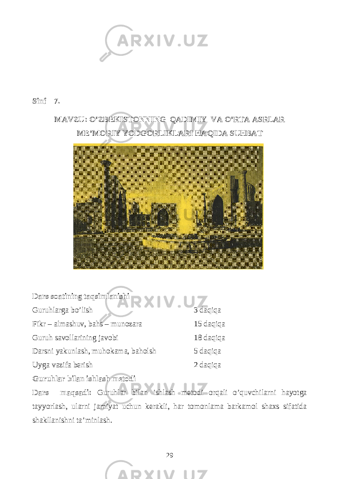 Sinf 7. MAVZU: O’ZBEKISTONNING QADIMIY VA O’RTA ASRLAR ME’MORIY YODGORLIKLARI HAQIDA SUHBAT Dars soatining taqsimlanishi Guruhlarga bo’lish 3 daqiqa Fikr – almashuv, bahs – munozara 15 daqiqa Guruh savollarining javobi 18 daqiqa Darsni yakunlash, muhokama, baholsh 5 daqiqa Uyga vazifa berish 2 daqiqa Guruhlar bilan ishlash metodi Dars maqsadi: Guruhlar bilan ishlash metodi orqali o’quvchilarni hayotga tayyorlash, ularni jamiyat uchun kerakli, har tomonlama barkamol shaxs sifatida shakllanishni ta’minlash. 29 