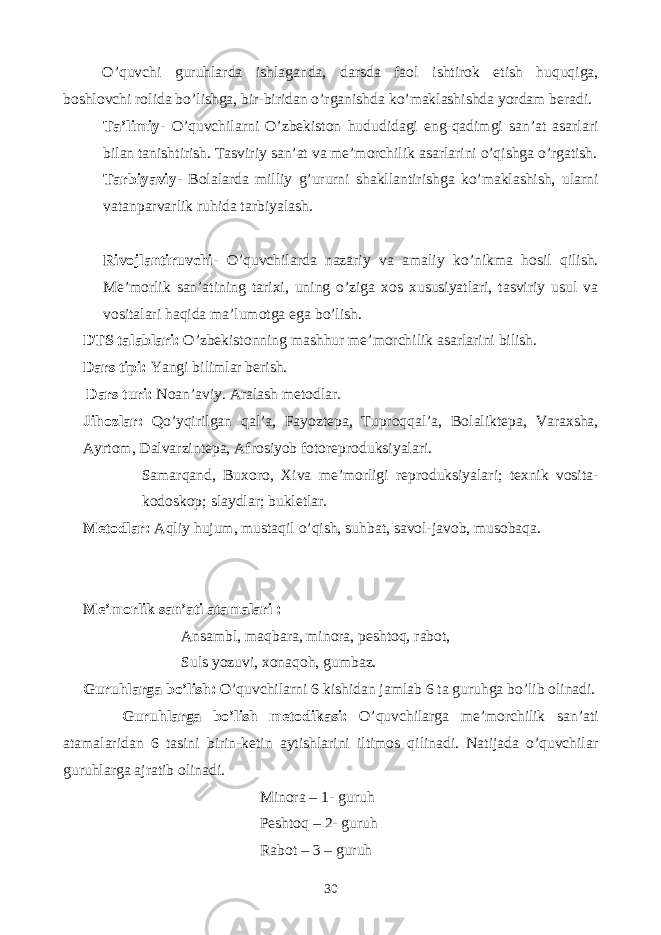 O’quvchi guruhlarda ishlaganda, darsda faol ishtirok etish huquqiga, boshlovchi rolida bo’lishga, bir-biridan o’rganishda ko’maklashishda yordam beradi. Ta’limiy- O’quvchilarni O’zbekiston hududidagi eng-qadimgi san’at asarlari bilan tanishtirish. Tasviriy san’at va me’morchilik asarlarini o’qishga o’rgatish. Tarbiyaviy- Bolalarda milliy g’ururni shakllantirishga ko’maklashish, ularni vatanparvarlik ruhida tarbiyalash. Rivojlantiruvchi- O’quvchilarda nazariy va amaliy ko’nikma hosil qilish. Me’morlik san’atining tarixi, uning o’ziga xos xususiyatlari, tasviriy usul va vositalari haqida ma’lumotga ega bo’lish. DTS talablari: O’zbekistonning mashhur me’morchilik asarlarini bilish. Dars tipi: Yangi bilimlar berish. Dars turi: Noan’aviy. Aralash metodlar. Jihozlar: Qo’yqirilgan qal’a, Fayoztepa, Tuproqqal’a, Bolaliktepa, Varaxsha, Ayrtom, Dalvarzintepa, Afrosiyob fotoreproduksiyalari. Samarqand, Buxoro, Xiva me’morligi reproduksiyalari; texnik vosita- kodoskop; slaydlar; bukletlar. Metodlar: Aqliy hujum, mustaqil o’qish, suhbat, savol-javob, musobaqa. Me’morlik san’ati atamalari : Ansambl, maqbara, minora, peshtoq, rabot, Suls yozuvi, xonaqoh, gumbaz. Guruhlarga bo’lish: O’quvchilarni 6 kishidan jamlab 6 ta guruhga bo’lib olinadi. Guruhlarga bo’lish metodikasi: O’quvchilarga me’morchilik san’ati atamalaridan 6 tasini birin-ketin aytishlarini iltimos qilinadi. Natijada o’quvchilar guruhlarga ajratib olinadi. Minora – 1- guruh Peshtoq – 2- guruh Rabot – 3 – guruh 30 