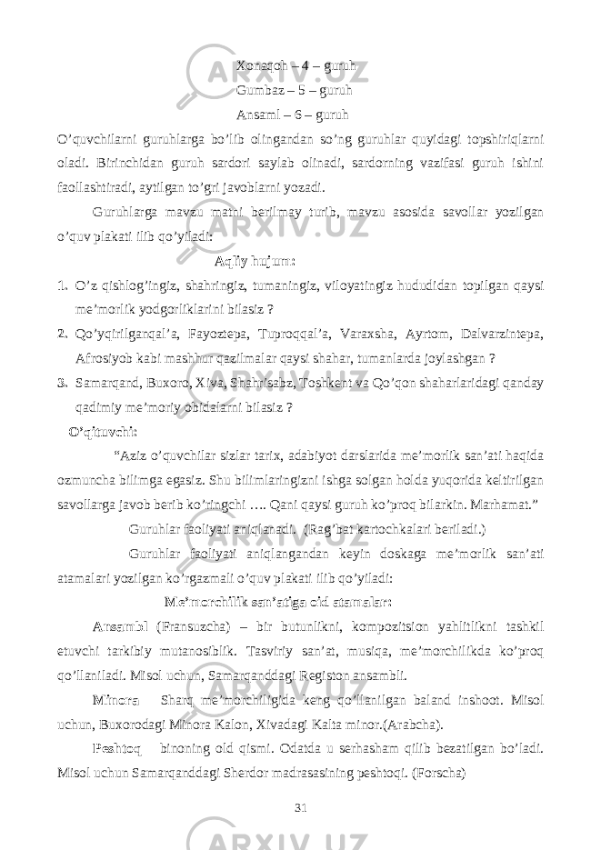 Xonaqoh – 4 – guruh Gumbaz – 5 – guruh Ansaml – 6 – guruh O’quvchilarni guruhlarga bo’lib olingandan so’ng guruhlar quyidagi topshiriqlarni oladi. Birinchidan guruh sardori saylab olinadi, sardorning vazifasi guruh ishini faollashtiradi, aytilgan to’gri javoblarni yozadi. Guruhlarga mavzu matni berilmay turib, mavzu asosida savollar yozilgan o’quv plakati ilib qo’yiladi: Aqliy hujum: 1. O’z qishlog’ingiz, shahringiz, tumaningiz, viloyatingiz hududidan topilgan qaysi me’morlik yodgorliklarini bilasiz ? 2. Qo’yqirilganqal’a, Fayoztepa, Tuproqqal’a, Varaxsha, Ayrtom, Dalvarzintepa, Afrosiyob kabi mashhur qazilmalar qaysi shahar, tumanlarda joylashgan ? 3. Samarqand, Buxoro, Xiva, Shahrisabz, Toshkent va Qo’qon shaharlaridagi qanday qadimiy me’moriy obidalarni bilasiz ? O’qituvchi: “Aziz o’quvchilar sizlar tarix, adabiyot darslarida me’morlik san’ati haqida ozmuncha bilimga egasiz. Shu bilimlaringizni ishga solgan holda yuqorida keltirilgan savollarga javob berib ko’ringchi …. Qani qaysi guruh ko’proq bilarkin. Marhamat.” Guruhlar faoliyati aniqlanadi. (Rag’bat kartochkalari beriladi.) Guruhlar faoliyati aniqlangandan keyin doskaga me’morlik san’ati atamalari yozilgan ko’rgazmali o’quv plakati ilib qo’yiladi: Me’morchilik san’atiga oid atamalar: Ansambl (Fransuzcha) – bir butunlikni, kompozitsion yahlitlikni tashkil etuvchi tarkibiy mutanosiblik. Tasviriy san’at, musiqa, me’morchilikda ko’proq qo’llaniladi. Misol uchun, Samarqanddagi Registon ansambli. Minora – Sharq me’morchiligida keng qo’llanilgan baland inshoot. Misol uchun, Buxorodagi Minora Kalon, Xivadagi Kalta minor.(Arabcha). Peshtoq – binoning old qismi. Odatda u serhasham qilib bezatilgan bo’ladi. Misol uchun Samarqanddagi Sherdor madrasasining peshtoqi. (Forscha) 31 