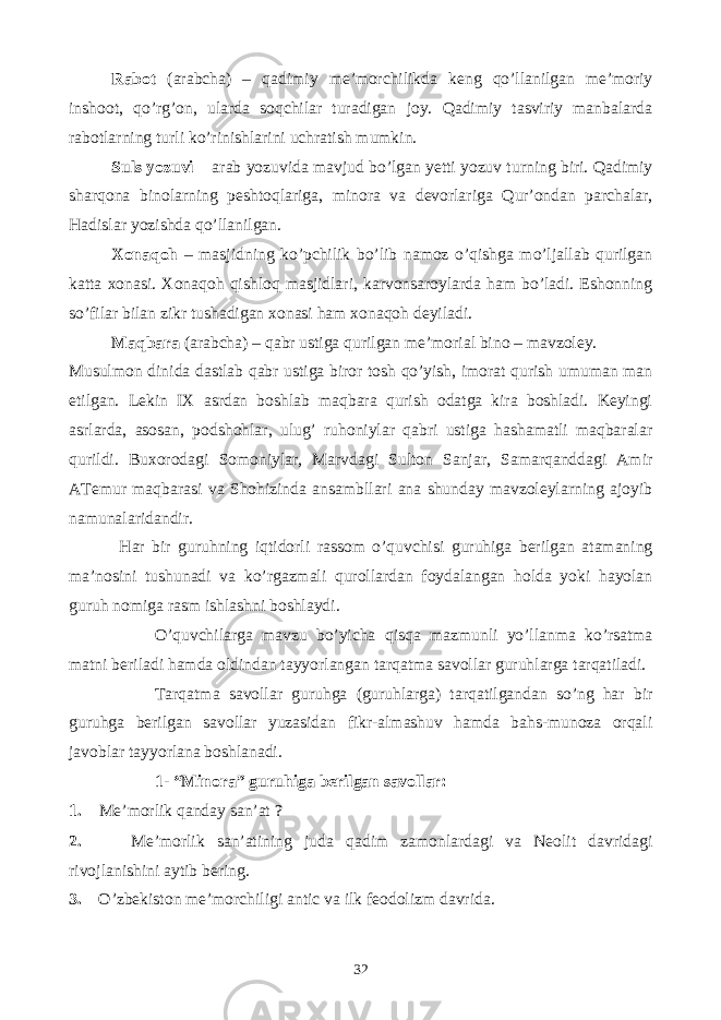 Rabot (arabcha) – qadimiy me’morchilikda keng qo’llanilgan me’moriy inshoot, qo’rg’on, ularda soqchilar turadigan joy. Qadimiy tasviriy manbalarda rabotlarning turli ko’rinishlarini uchratish mumkin. Suls yozuvi – arab yozuvida mavjud bo’lgan yetti yozuv turning biri. Qadimiy sharqona binolarning peshtoqlariga, minora va devorlariga Qur’ondan parchalar, Hadislar yozishda qo’llanilgan. Xonaqoh – masjidning ko’pchilik bo’lib namoz o’qishga mo’ljallab qurilgan katta xonasi. Xonaqoh qishloq masjidlari, karvonsaroylarda ham bo’ladi. Eshonning so’filar bilan zikr tushadigan xonasi ham xonaqoh deyiladi. Maqbara (arabcha) – qabr ustiga qurilgan me’morial bino – mavzoley. Musulmon dinida dastlab qabr ustiga biror tosh qo’yish, imorat qurish umuman man etilgan. Lekin IX asrdan boshlab maqbara qurish odatga kira boshladi. Keyingi asrlarda, asosan, podshohlar, ulug’ ruhoniylar qabri ustiga hashamatli maqbaralar qurildi. Buxorodagi Somoniylar, Marvdagi Sulton Sanjar, Samarqanddagi Amir ATemur maqbarasi va Shohizinda ansambllari ana shunday mavzoleylarning ajoyib namunalaridandir. Har bir guruhning iqtidorli rassom o’quvchisi guruhiga berilgan atamaning ma’nosini tushunadi va ko’rgazmali qurollardan foydalangan holda yoki hayolan guruh nomiga rasm ishlashni boshlaydi. O’quvchilarga mavzu bo’yicha qisqa mazmunli yo’llanma ko’rsatma matni beriladi hamda oldindan tayyorlangan tarqatma savollar guruhlarga tarqatiladi. Tarqatma savollar guruhga (guruhlarga) tarqatilgandan so’ng har bir guruhga berilgan savollar yuzasidan fikr-almashuv hamda bahs-munoza orqali javoblar tayyorlana boshlanadi. 1- “Minora” guruhiga berilgan savollar: 1 . Me’morlik qanday san’at ? 2. Me’morlik san’atining juda qadim zamonlardagi va Neolit davridagi rivojlanishini aytib bering. 3. O’zbekiston me’morchiligi antic va ilk feodolizm davrida. 32 