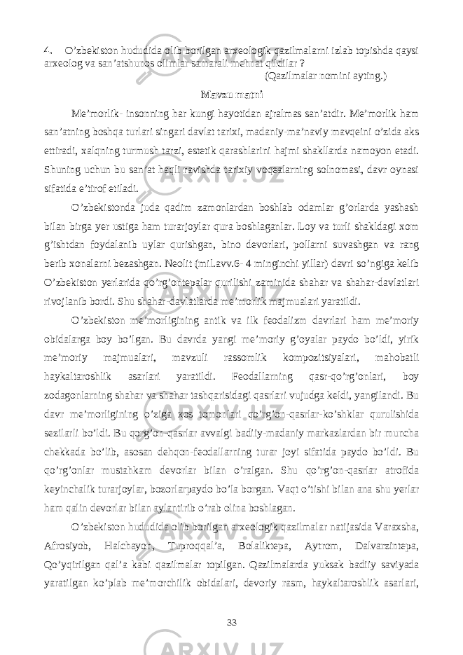 4. O’zbekiston hududida olib borilgan arxeologik qazilmalarni izlab topishda qaysi arxeolog va san’atshunos olimlar samarali mehnat qildilar ? (Qazilmalar nomini ayting.) Mavzu matni Me’morlik- insonning har kungi hayotidan ajralmas san’atdir. Me’morlik ham san’atning boshqa turlari singari davlat tarixi, madaniy-ma’naviy mavqeini o’zida aks ettiradi, xalqning turmush tarzi, estetik qarashlarini hajmi shakllarda namoyon etadi. Shuning uchun bu san’at haqli ravishda tarixiy voqealarning solnomasi, davr oynasi sifatida e’tirof etiladi. O’zbekistonda juda qadim zamonlardan boshlab odamlar g’orlarda yashash bilan birga yer ustiga ham turarjoylar qura boshlaganlar. Loy va turli shakldagi xom g’ishtdan foydalanib uylar qurishgan, bino devorlari, pollarni suvashgan va rang berib xonalarni bezashgan. Neolit (mil.avv.6- 4 minginchi yillar) davri so’ngiga kelib O’zbekiston yerlarida qo’rg’ontepalar qurilishi zaminida shahar va shahar-davlatlari rivojlanib bordi. Shu shahar-davlatlarda me’morlik majmualari yaratildi. O’zbekiston me’morligining antik va ilk feodalizm davrlari ham me’moriy obidalarga boy bo’lgan. Bu davrda yangi me’moriy g’oyalar paydo bo’ldi, yirik me’moriy majmualari, mavzuli rassomlik kompozitsiyalari, mahobatli haykaltaroshlik asarlari yaratildi. Feodallarning qasr-qo’rg’onlari, boy zodagonlarning shahar va shahar tashqarisidagi qasrlari vujudga keldi, yangilandi. Bu davr me’morligining o’ziga xos tomonlari qo’rg’on-qasrlar-ko’shklar qurulishida sezilarli bo’ldi. Bu qorg’on-qasrlar avvalgi badiiy-madaniy markazlardan bir muncha chekkada bo’lib, asosan dehqon-feodallarning turar joyi sifatida paydo bo’ldi. Bu qo’rg’onlar mustahkam devorlar bilan o’ralgan. Shu qo’rg’on-qasrlar atrofida keyinchalik turarjoylar, bozorlarpaydo bo’la borgan. Vaqt o’tishi bilan ana shu yerlar ham qalin devorlar bilan aylantirib o’rab olina boshlagan. O’zbekiston hududida olib borilgan arxeologik qazilmalar natijasida Varaxsha, Afrosiyob, Halchayon, Tuproqqal’a, Bolaliktepa, Aytrom, Dalvarzintepa, Qo’yqirilgan qal’a kabi qazilmalar topilgan. Qazilmalarda yuksak badiiy saviyada yaratilgan ko’plab me’morchilik obidalari, devoriy rasm, haykaltaroshlik asarlari, 33 