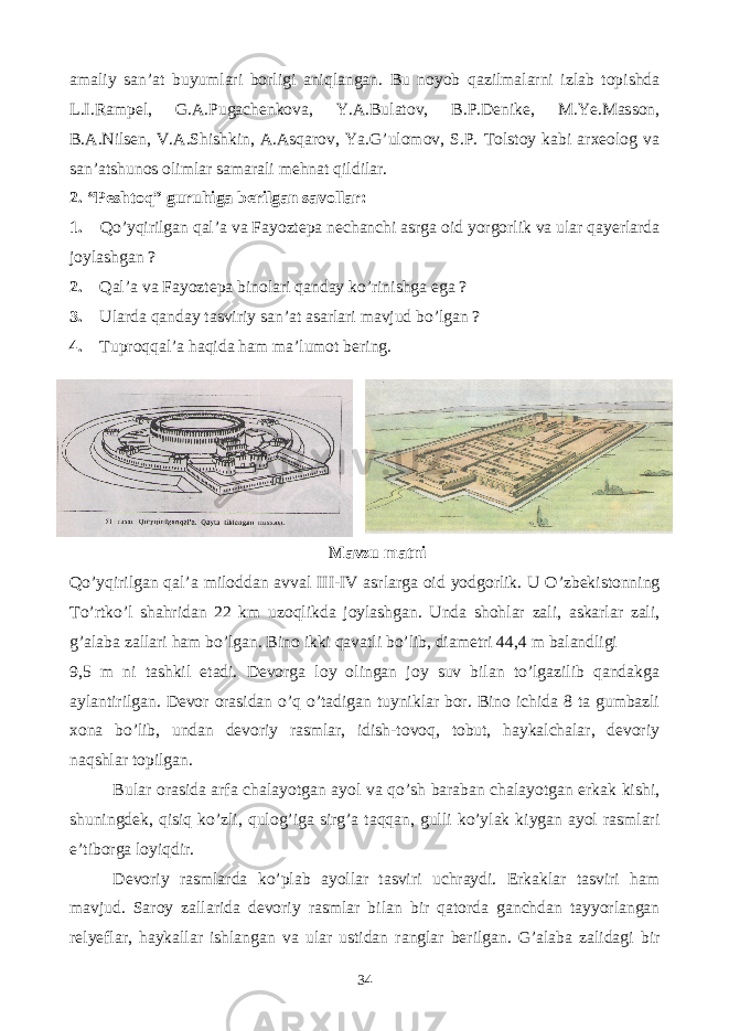 amaliy san’at buyumlari borligi aniqlangan. Bu noyob qazilmalarni izlab topishda L.I.Rampel, G.A.Pugachenkova, Y.A.Bulatov, B.P.Denike, M.Ye.Masson, B.A.Nilsen, V.A.Shishkin, A.Asqarov, Ya.G’ulomov, S.P. Tolstoy kabi arxeolog va san’atshunos olimlar samarali mehnat qildilar. 2. “Peshtoq” guruhiga berilgan savollar: 1. Qo’yqirilgan qal’a va Fayoztepa nechanchi asrga oid yorgorlik va ular qayerlarda joylashgan ? 2. Qal’a va Fayoztepa binolari qanday ko’rinishga ega ? 3. Ularda qanday tasviriy san’at asarlari mavjud bo’lgan ? 4. Tuproqqal’a haqida ham ma’lumot bering. Mavzu matni Qo’yqirilgan qal’a miloddan avval III-IV asrlarga oid yodgorlik. U O’zbekistonning To’rtko’l shahridan 22 km uzoqlikda joylashgan. Unda shohlar zali, askarlar zali, g’alaba zallari ham bo’lgan. Bino ikki qavatli bo’lib, diametri 44,4 m balandligi 9,5 m ni tashkil etadi. Devorga loy olingan joy suv bilan to’lgazilib qandakga aylantirilgan. Devor orasidan o’q o’tadigan tuyniklar bor. Bino ichida 8 ta gumbazli xona bo’lib, undan devoriy rasmlar, idish-tovoq, tobut, haykalchalar, devoriy naqshlar topilgan. Bular orasida arfa chalayotgan ayol va qo’sh baraban chalayotgan erkak kishi, shuningdek, qisiq ko’zli, qulog’iga sirg’a taqqan, gulli ko’ylak kiygan ayol rasmlari e’tiborga loyiqdir. Devoriy rasmlarda ko’plab ayollar tasviri uchraydi. Erkaklar tasviri ham mavjud. Saroy zallarida devoriy rasmlar bilan bir qatorda ganchdan tayyorlangan relyeflar, haykallar ishlangan va ular ustidan ranglar berilgan. G’alaba zalidagi bir 34 