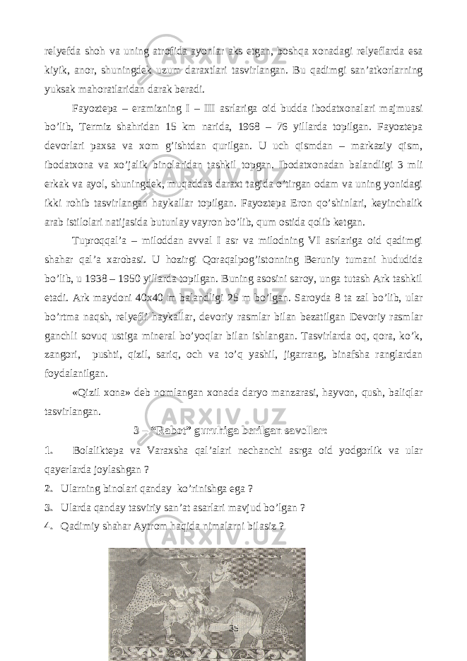 relyefda shoh va uning atrofida ayonlar aks etgan, boshqa xonadagi relyeflarda esa kiyik, anor, shuningdek uzum daraxtlari tasvirlangan. Bu qadimgi san’atkorlarning yuksak mahoratlaridan darak beradi. Fayoztepa – eramizning I – III asrlariga oid budda ibodatxonalari majmuasi bo’lib, Termiz shahridan 15 km narida, 1968 – 76 yillarda topilgan. Fayoztepa devorlari paxsa va xom g’ishtdan qurilgan. U uch qismdan – markaziy qism, ibodatxona va xo’jalik binolaridan tashkil topgan. Ibodatxonadan balandligi 3 mli erkak va ayol, shuningdek, muqaddas daraxt tagida o’tirgan odam va uning yonidagi ikki rohib tasvirlangan haykallar topilgan. Fayoztepa Eron qo’shinlari, keyinchalik arab istilolari natijasida butunlay vayron bo’lib, qum ostida qolib ketgan. Tuproqqal’a – miloddan avval I asr va milodning VI asrlariga oid qadimgi shahar qal’a xarobasi. U hozirgi Qoraqalpog’istonning Beruniy tumani hududida bo’lib, u 1938 – 1950 yillarda topilgan. Buning asosini saroy, unga tutash Ark tashkil etadi. Ark maydoni 40x40 m balandligi 25 m bo’lgan. Saroyda 8 ta zal bo’lib, ular bo’rtma naqsh, relyefli haykallar, devoriy rasmlar bilan bezatilgan Devoriy rasmlar ganchli sovuq ustiga mineral bo’yoqlar bilan ishlangan. Tasvirlarda oq, qora, ko’k, zangori, pushti, qizil, sariq, och va to’q yashil, jigarrang, binafsha ranglardan foydalanilgan. «Qizil xona» deb nomlangan xonada daryo manzarasi, hayvon, qush, baliqlar tasvirlangan. 3 – “Rabot” guruhiga berilgan savollar: 1 . Bolaliktepa va Varaxsha qal’alari nechanchi asrga oid yodgorlik va ular qayerlarda joylashgan ? 2. Ularning binolari qanday ko’rinishga ega ? 3. Ularda qanday tasviriy san’at asarlari mavjud bo’lgan ? 4. Qadimiy shahar Aytrom haqida nimalarni bilasiz ? 35 