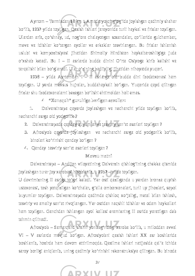 Ayrtom – Termizdan 18 km ., Amudaryo qirg’og’ida joylshgan qadimiy shahar bo’lib, 1932-yilda topilgan. Qazish ishlari jarayonida turli haykal va frizlar topilgan. Ulardan arfa, qo’shnay, ud, nog’ora chalayotgan sozandalar, qo’llarida gulchambar, meva va idishlar ko’targan ayollar va erkaklar tasvirlangan. Bu frizlar ishlanish uslubi va kompozitsiyasi jihatidan Shimoliy Hindiston haykaltaroshligiga juda o’xshab ketadi. Bu I – II asrlarda budda dinini O’rta Osiyoga kirib kelishi va tarqalishi bilan bo’glanadi. Ular o’zining badiiyligi jihatidan nihoyatda yuqori. 1938 – yilda Ayrtomdan I – II asrlarga oid budda dini ibodatxonasi ham topilgan. U yerda maxsus hujralar, buddahaykali bo’lgan. Yuqorida qayd qilingan frizlar shu ibodatxonalarni bezagan bo’lishi ehtimoldan holi emas. 4 – “Xonaqoh” guruhiga berilgan savollar: 1. Dalvarzintepa qayerda joylashgan va nechanchi yilda topilgan bo’lib, nechanchi asrga oid yodgorlik ? 2. Dalvarzintepada qanday buyumlar va tasviriy san’at asarlari topilgan ? 3. Afrosiyob qayerda joylashgan va nechanchi asrga oid yodgorlik bo’lib, binolari ko’rinishi qanday bo’lgan ? 4. Qanday tasviriy san’at asarlari topilgan ? Mavzu matni Dalvarzintepa – Andijon viloyatining Dalvarzin qishlog’ining chekka qismida joylashgan turar joy xarobasi hisoblanib, u 1952 – yilda topilgan. U davrimizning II asriga to’gri keladi. Yer osti qazilganda u yerdan bronza quyish ustaxonasi, tosh yotqizilgan ko’chalar, g’alla omborxonalari, turli uy jihozlari, sopol buyumlar topilgan. Dalvarzintepada qadimda qishloq xo’jaligi, metal bilan ishlash, tasviriy va amaliy san’at rivojlangan. Yer ostidan naqshli idishlar va odam haykallari ham topilgan. Ganchdan ishlangan ayol kallasi eramizning II asrida yaratilgan deb tahmin qilinadi. Afrosiyob – Samarqand shahri yonbag’ridagi xaroba bo’lib, u miloddan avval VI – V asrlarda mavjud bo’lgan. Afrosiyobni qazish ishlari XX asr boshlarida boshlanib, hozirda ham davom ettirilmoqda. Qazilma ishlari natijasida qal’a ichida saroy borligi aniqlanib, uning qadimiy ko’rinishi rekonstruksiya qilingan. Bu binoda 37 