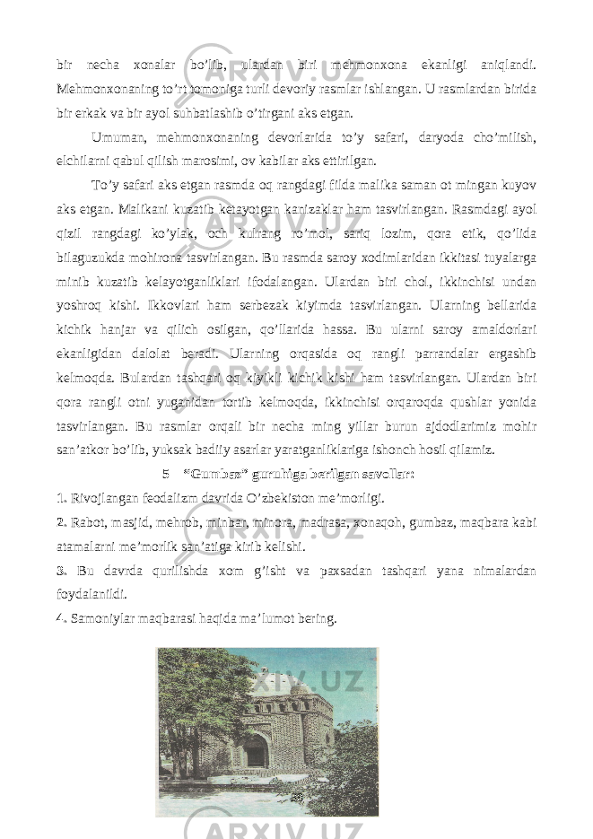 bir necha xonalar bo’lib, ulardan biri mehmonxona ekanligi aniqlandi. Mehmonxonaning to’rt tomoniga turli devoriy rasmlar ishlangan. U rasmlardan birida bir erkak va bir ayol suhbatlashib o’tirgani aks etgan. Umuman, mehmonxonaning devorlarida to’y safari, daryoda cho’milish, elchilarni qabul qilish marosimi, ov kabilar aks ettirilgan. To’y safari aks etgan rasmda oq rangdagi filda malika saman ot mingan kuyov aks etgan. Malikani kuzatib ketayotgan kanizaklar ham tasvirlangan. Rasmdagi ayol qizil rangdagi ko’ylak, och kulrang ro’mol, sariq lozim, qora etik, qo’lida bilaguzukda mohirona tasvirlangan. Bu rasmda saroy xodimlaridan ikkitasi tuyalarga minib kuzatib kelayotganliklari ifodalangan. Ulardan biri chol, ikkinchisi undan yoshroq kishi. Ikkovlari ham serbezak kiyimda tasvirlangan. Ularning bellarida kichik hanjar va qilich osilgan, qo’llarida hassa. Bu ularni saroy amaldorlari ekanligidan dalolat beradi. Ularning orqasida oq rangli parrandalar ergashib kelmoqda. Bulardan tashqari oq kiyikli kichik kishi ham tasvirlangan. Ulardan biri qora rangli otni yuganidan tortib kelmoqda, ikkinchisi orqaroqda qushlar yonida tasvirlangan. Bu rasmlar orqali bir necha ming yillar burun ajdodlarimiz mohir san’atkor bo’lib, yuksak badiiy asarlar yaratganliklariga ishonch hosil qilamiz. 5 – “Gumbaz” guruhiga berilgan savollar: 1. Rivojlangan feodalizm davrida O’zbekiston me’morligi. 2. Rabot, masjid, mehrob, minbar, minora, madrasa, xonaqoh, gumbaz, maqbara kabi atamalarni me’morlik san’atiga kirib kelishi. 3. Bu davrda qurilishda xom g’isht va paxsadan tashqari yana nimalardan foydalanildi. 4. Samoniylar maqbarasi haqida ma’lumot bering. 38 