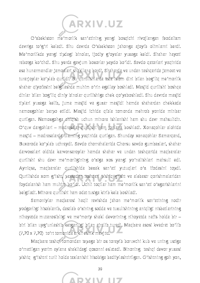 O’zbekiston me’morlik san’atining yangi bosqichi rivojlangan feodalizm davriga to’g’ri keladi. Shu davrda O’zbekiston jahonga ajoyib olimlarni berdi. Me’morlikda yangi tipdagi binolar, ijodiy g’oyalar yuzaga keldi. Shahar hayoti rabotga ko’chdi. Shu yerda gavjum bozorlar paydo bo’ldi. Savdo qatorlari yaqinida esa hunarmandlar jamoalari shakllana bordi. Shaharda va undan tashqarida jamoat va turarjoylar ko’plab qurildi. Bu qurulishlarda asta islom dini bilan bog’liq me’morlik shahar qiyofasini belgilashda muhim o’rin egallay boshladi. Masjid qurilishi boshqa dinlar bilan bog’liq diniy binolar qurilishiga chek qo’yaboshladi. Shu davrda masjid tiplari yuzaga kelib, juma masjid va guzar masjidi hamda shahardan chekkada namozgohlar barpo etildi. Masjid ichida qibla tomonda mehrob yonida minbar qurilgan. Namozgohga chiqish uchun minora ishlanishi ham shu davr mahsulidir. O’quv dargohlari – madrasalar qurilishi ham jonlana boshladi. Xonaqohlar alohida masjid – madrasalarda ularning yaqinida qurilgan. Shunday xonaqohlar Samarqand, Buxoroda ko’plab uchraydi. Savdo chorrahalarida Chorsu savdo gumbazlari, shahar darvozalari oldida karvonsaroylar hamda shahar va undan tashqarida maqbaralar qurilishi shu davr me’morligining o’ziga xos yangi yo’nalishlari mahsuli edi. Ayniqsa, maqbaralar qurilishida bezak san’ati yutuqlari o’z ifodasini topdi. Qurilishda xom g’isht, paxsadan tashqari pishiq g’isht va alebastr qorishmalaridan foydalanish ham muhim bo’ldi. Uchli toqilar ham me’morlik san’ati o’zgarishlarini belgiladi. Minora qurilishi ham odat tusiga kirib kela boshladi. Samoniylar maqbarasi haqli ravishda jahon me’morlik san’atining nodir yodgorligi hisoblanib, dastlab o’zining sodda va tuzulishining aniqligi nisbatlarining nihoyatda mutanosibligi va me’moriy shakl devorining nihoyatda nafis holda bir – biri bilan uyg’unlashib ketganligi bilan ajralib turadi. Maqbara asosi kvadrat bo’lib (7,20 x 7,20) to’rt tomonida arkli eshik mavjud. Maqbara tashqi tomondan tepaga bir oz torayib boruvchi kub va uning ustiga o’rnatilgan yarim aylana shaklidagi qozonni eslatadi. Binoning tashqi devor yuzasi pishiq g’ishtni turli holda taxlanishi hisobiga badiiylashtirilgan. G’ishtning goh yon, 39 