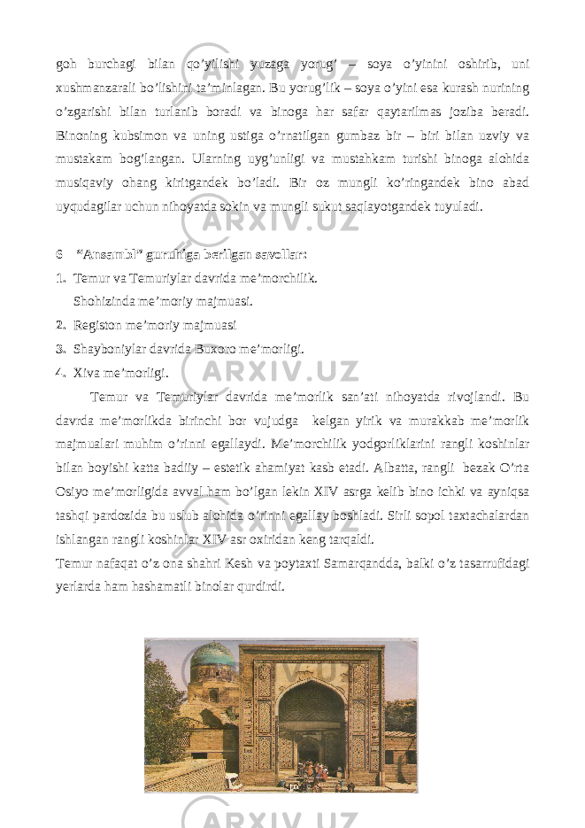 goh burchagi bilan qo’yilishi yuzaga yorug’ – soya o’yinini oshirib, uni xushmanzarali bo’lishini ta’minlagan. Bu yorug’lik – soya o’yini esa kurash nurining o’zgarishi bilan turlanib boradi va binoga har safar qaytarilmas joziba beradi. Binoning kubsimon va uning ustiga o’rnatilgan gumbaz bir – biri bilan uzviy va mustakam bog’langan. Ularning uyg’unligi va mustahkam turishi binoga alohida musiqaviy ohang kiritgandek bo’ladi. Bir oz mungli ko’ringandek bino abad uyqudagilar uchun nihoyatda sokin va mungli sukut saqlayotgandek tuyuladi. 6 – “Ansambl” guruhiga berilgan savollar: 1. Temur va Temuriylar davrida me’morchilik. Shohizinda me’moriy majmuasi. 2. Registon me’moriy majmuasi 3. Shayboniylar davrida Buxoro me’morligi. 4. Xiva me’morligi. Temur va Temuriylar davrida me’morlik san’ati nihoyatda rivojlandi. Bu davrda me’morlikda birinchi bor vujudga kelgan yirik va murakkab me’morlik majmualari muhim o’rinni egallaydi. Me’morchilik yodgorliklarini rangli koshinlar bilan boyishi katta badiiy – estetik ahamiyat kasb etadi. Albatta, rangli bezak O’rta Osiyo me’morligida avval ham bo’lgan lekin XIV asrga kelib bino ichki va ayniqsa tashqi pardozida bu uslub alohida o’rinni egallay boshladi. Sirli sopol taxtachalardan ishlangan rangli koshinlar XIV asr oxiridan keng tarqaldi. Temur nafaqat o’z ona shahri Kesh va poytaxti Samarqandda, balki o’z tasarrufidagi yerlarda ham hashamatli binolar qurdirdi. 40 