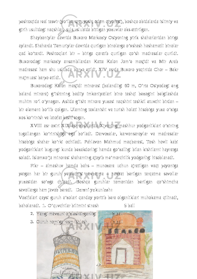 peshtoqida real tasvir (yo’lbars, quyosh, odam qiyofasi), boshqa obidalarda islimiy va girih usulidagi naqshlar, suls uslubida bitilgan yozuvlar aks ettirilgan. Shayboniylar davrida Buxoro Markaziy Osiyoning yirik shaharlaridan biriga aylandi. Shaharda Temuriylar davrida qurilgan binolarga o’xshash hashamatli binolar qad ko’tardi. Peshtoqlari bir – biriga qaratib qurilgan qo’sh madrasalar qurildi. Buxorodagi markaziy ansambllardan Katta Kalon Jom’e masjidi va Mir Arab madrasasi ham shu uslubda barpo etildi. XIV asrda Buxoro yaqinida Chor – Bakr majmuasi barpo etildi. Buxorodagi Kalon masjidi minorasi (balandligi 60 m, O’rta Osiyodagi eng baland minora) g’ishtning badiiy imkoniyatlari bino tashqi bezagini belgilashda muhim ro’l o’ynagan. Aslida g’isht minora yuzasi naqshini tashkil etuvchi birdan – bir element bo’lib qolgan. Ularning taxlanishi va turish holati hisobiga yuza o’ziga xos ko’rinish va latofat kashf etgan. XVIII asr oxiri XIX asr boshlarida Xivaning mashhur yodgorliklari o’zining tugallangan ko’rinishiga ega bo’ladi. Darvozalar, karvonsaroylar va madrasalar hisobiga shahar ko’rki ochiladi. Pahlavon Mahmud maqbarasi, Tosh hovli kabi yodgorliklari bugungi kunda bezakdorligi hamda go’zalligi bilan kishilarni hayratga soladi. Islomxo’ja minorasi shaharning ajoyib me’morchilik yodgorligi hisoblanadi. Fikr – almashuv hamda bahs – munozara uchun ajratilgan vaqt payoniga yetgan har bir guruh yetakchisi navbatma – navbat berilgan tarqatma savollar yuzasidan so’zga chiqadi. Boshqa guruhlar tomonidan berilgan qo’shimcha savollarga ham javob beradi. Darsni yakunlash: Vazifalari qaysi guruh a’zolari qanday yoritib bera olganliklari muhokama qilinadi, baholanadi. 1. O’quvchilar bilimini sinash 5 ball 2. Yangi mavzuni o’zlashtirganligi 5 ball 3. Guruh nomiga rasm ishlash 5 ball 42 