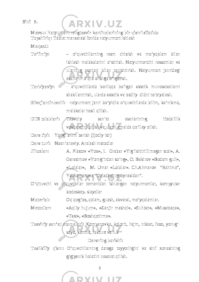  Sinf 5. Mavzu: Natyumort rangtasvir kartinalarining bir qismi sifatida Topshiriq: Tabiat manzarasi fonida natyurmort ishlash Maqsad: Ta’limiy: – o’quvchilarning rasm chizish va mo’yqalam bilan ishlash malakalarini o’stirish. Natyurmortchi rassomlar va ularning asarlari bilan tanishtirish. Natyurmort janridagi asarlarni o’qib olishga o’rgatish. Tarbiyaviy: - o’quvchilarda borliqqa bo’lgan estetik munosabatlarni shakllantirish, ularda estetik va badiiy didni tarbiyalash. Rivojlantiruvchi: - natyurmort janri bo’yicha o’quvchilarda bilim, ko’nikma, malakalar hosil qilish. DTS talablari: Tasviriy san’at asarlarining ifodalilik vositalarini bilish va ularni amalda qo’llay olish. Dars tipi: Yangi bilim berish (Ijodiy ish) Dars turi: Noan’anaviy. Aralash metodlar Jihozlar: A. Plastov «Yoz», I. Grabar «Yig’ishtirililmagan stol», A. Gerasimov «Yomg’irdan so’ng», O. Bakirov «Bodom guli», «Lolalar», M. Umar «Lolalar». Ch.Ahmarov “Rahima”, Ye.Romanova “Daladagi uy oynasidan”. O’qituvchi va o’quvchilar tomonidan ishlangan natyurmortlar, kompyuter kodoskop. slaydlar Material: Oq qog’oz, qalam, guash, akvarel, mo’yqalamlar. Metodlar: «Aqliy hujum», «Zanjir mashqi», «Suhbat», «Musobaqa», «Test», «Boshqotirma». Tasviriy san’at atamalari: Kompanovka, kolorit, hajm, nisbat, fazo, yorug’- soya, kartina, faktura va h.k Darsning borishi: Tashkiliy qism: O’quvchilarning darsga tayyorligini va sinf xonasining gigiyenik holatini nazorat qilish. 9 