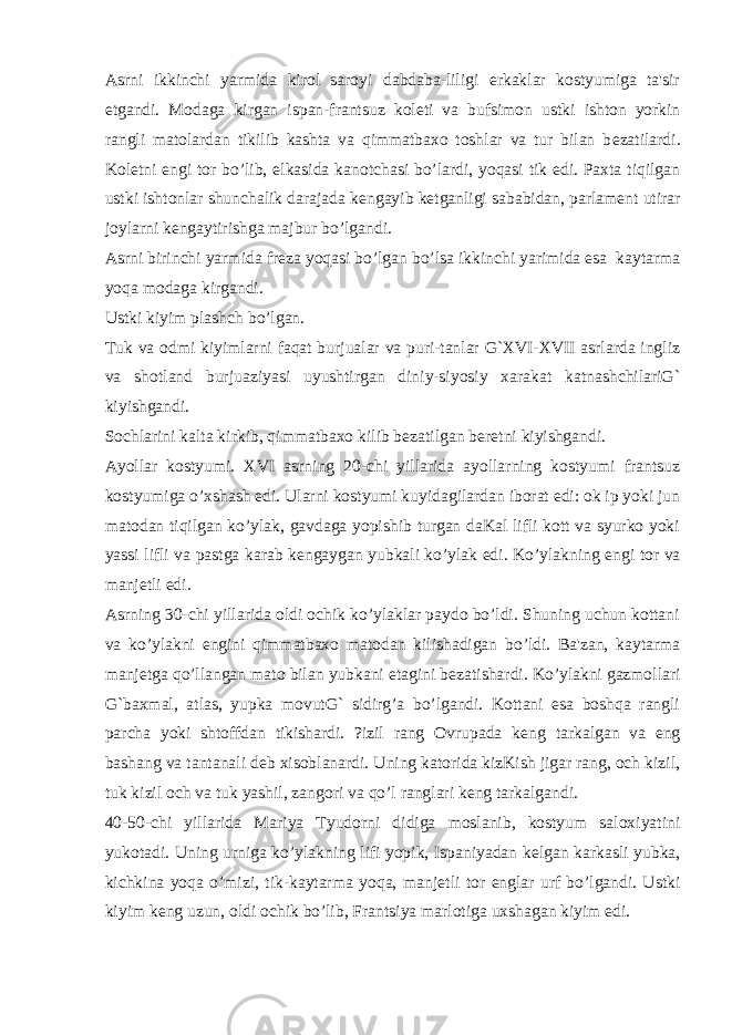 Asrni ikkinchi yarmida kirol saroyi dabdaba-liligi erkaklar kostyumiga ta&#39;sir etgandi. Modaga kirgan ispan-frantsuz kol е ti va bufsimon ustki ishton yorkin rangli matolardan tikilib kashta va qimmatbaxo toshlar va tur bilan b е zatilardi. Kol е tni е ngi tor bo’lib, е lkasida kanotchasi bo’lardi, yoqasi tik edi. Paxta tiqilgan ustki ishtonlar shunchalik darajada k е ngayib k е tganligi sababidan, parlam е nt utirar joylarni k е ngaytirishga majbur bo’lgandi. Asrni birinchi yarmida fr е za yoqasi bo’lgan bo’lsa ikkinchi yarimida esa kaytarma yoqa modaga kirgandi. Ustki kiyim plashch bo’lgan. Tuk va odmi kiyimlarni faqat burjualar va puri-tanlar G`XVI-XVII asrlarda ingliz va shotland burjuaziyasi uyushtirgan diniy-siyosiy xarakat katnashchilariG` kiyishgandi. Sochlarini kalta kirkib, qimmatbaxo kilib b е zatilgan b е r е tni kiyishgandi. Ayollar kostyumi. XVI asrning 20-chi yillarida ayollarning kostyumi frantsuz kostyumiga o’xshash edi. Ularni kostyumi kuyidagilardan iborat edi: ok ip yoki jun matodan tiqilgan ko’ylak, gavdaga yopishib turgan daKal lifli kott va syurko yoki yassi lifli va pastga karab k е ngaygan yubkali ko’ylak edi. Ko’ylakning е ngi tor va manj е tli edi. Asrning 30-chi yillarida oldi ochik ko’ylaklar paydo bo’ldi. Shuning uchun kottani va ko’ylakni е ngini qimmatbaxo matodan kilishadigan bo’ldi. Ba&#39;zan, kaytarma manj е tga qo’llangan mato bilan yubkani etagini b е zatishardi. Ko’ylakni gazmollari G`baxmal, atlas, yupka movutG` sidirg’a bo’lgandi. Kottani esa boshqa rangli parcha yoki shtoffdan tikishardi. ?izil rang Ovrupada k е ng tarkalgan va eng bashang va tantanali d е b xisoblanardi. Uning katorida kizKish jigar rang, och kizil, tuk kizil och va tuk yashil, zangori va qo’l ranglari k е ng tarkalgandi. 40-50-chi yillarida Mariya Tyudorni didiga moslanib, kostyum saloxiyatini yukotadi. Uning urniga ko’ylakning lifi yopik, Ispaniyadan k е lgan karkasli yubka, kichkina yoqa o’mizi, tik-kaytarma yoqa, manj е tli tor е nglar urf bo’lgandi. Ustki kiyim k е ng uzun, oldi ochik bo’lib, Frantsiya marlotiga uxshagan kiyim edi. 