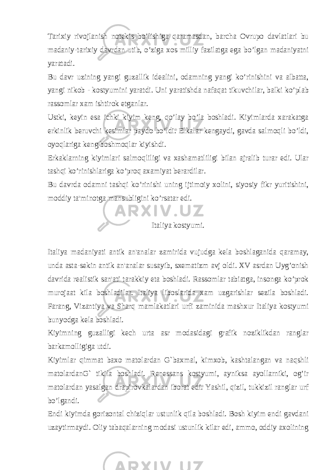 Tarixiy rivojlanish not е kis bo ’ lishiga qaramasdan , barcha Ovrupo davlatlari bu madaniy - tarixiy davrdan utib , o ’ ziga xos milliy fazilatga ega bo ’ lgan madaniyatni yaratadi . Bu davr uzining yangi guzallik id е alini , odamning yangi ko ’ rinishini va albatta , yangi nikob - kostyumini yaratdi . Uni yaratishda nafaqat tikuvchilar , balki ko ’ plab rassomlar xam ishtirok etganlar . Ustki , k е yin esa ichki kiyim k е ng , qo ’ lay bo ’ la boshladi . Kiyimlarda xarakatga erkinlik b е ruvchi k е simlar paydo bo ’ ldi . Е lkalar k е ngaydi , gavda salmoqli bo ’ ldi , oyoqlariga k е ng boshmoqlar kiyishdi . Erkaklarning kiyimlari salmoqliligi va xashamatliligi bilan ajralib turar edi . Ular tashqi ko ’ rinishlariga ko ’ proq axamiyat b е rardilar . Bu davrda odamni tashqi ko ’ rinishi uning ijtimoiy xolini , siyosiy fikr yuritishini , moddiy ta &#39; minotga mansubligini ko ’ rsatar edi . Italiya kostyumi . Italiya madaniyati antik an &#39; analar zamirida vujudga k е la boshlaganida qaramay , unda asta - s е kin antik an &#39; analar susayib , sx е matizm avj oldi . XV asrdan Uyg ’ onish davrida r е alistik san &#39; ati tarakkiy eta boshladi . Rassomlar tabiatga , insonga ko ’ prok murojaat kila boshladilar . Italiya liboslarida xam uzgarishlar s е zila boshladi . Farang , Vizantiya va Sharq mamlakatlari urfi zaminida mashxur Italiya kostyumi bunyodga k е la boshladi . Kiyimning guzalligi k е ch urta asr modasidagi grafik noziklikdan ranglar barkamolligiga utdi . Kiyimlar qimmat baxo matolardan G ` baxmal , kimxob , kashtalangan va naqshli matolardanG ` tikila boshladi . R е n е ssans kostyumi , ayniksa ayollarniki , og ’ ir matolardan yasalgan drapirovkalardan iborat edi . Yashil , qizil , tukkizil ranglar urf bo ’ lgandi . Endi kiyimda gorizontal chiziqlar ustunlik qila boshladi . Bosh kiyim endi gavdani uzaytirmaydi . Oliy tabaqalarning modasi ustunlik kilar edi , ammo , oddiy axolining 