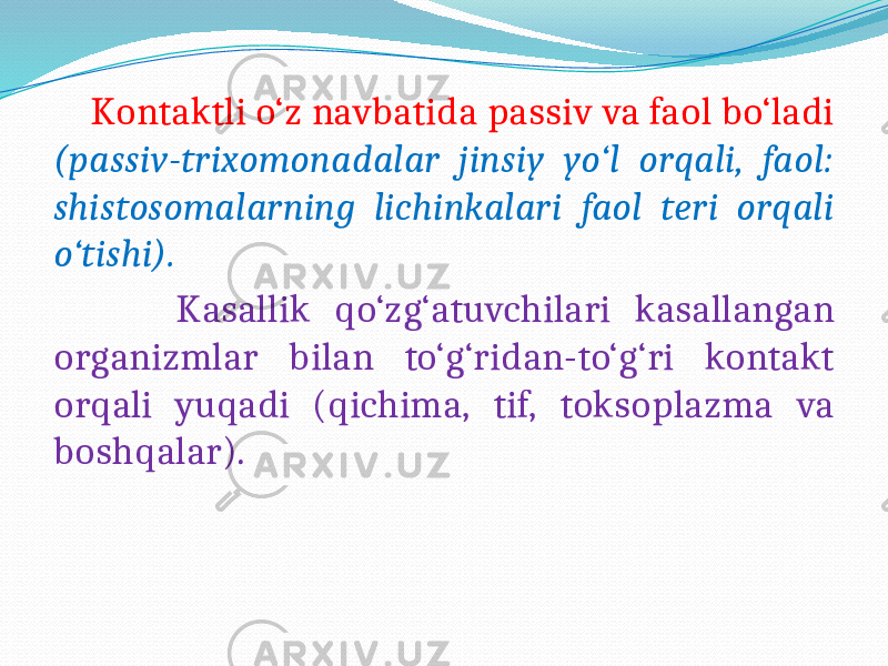  Kontaktli o‘z navbatida passiv va faol bo‘ladi (passiv-trixomonadalar jinsiy yo‘l orqali, faol: shistosomalarning lichinkalari faol teri orqali o‘tishi). Kasallik qo‘zg‘atuvchilari kasallangan organizmlar bilan to‘g‘ridan-to‘g‘ri kontakt orqali yuqadi (qichima, tif, toksoplazma va boshqalar). 