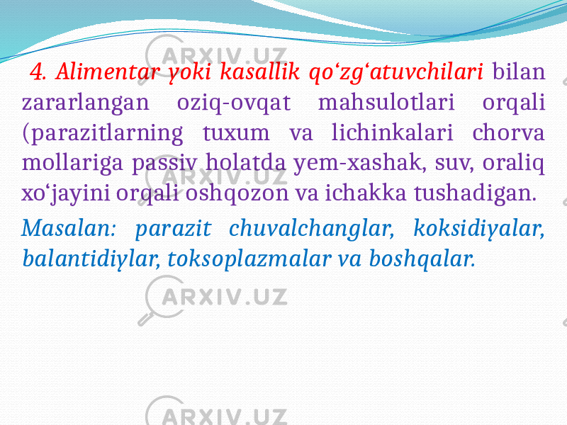  4. Alimentar yoki kasallik qo‘zg‘atuvchilari bilan zararlangan oziq-ovqat mahsulotlari orqali (parazitlarning tuxum va lichinkalari chorva mollariga passiv holatda yem-xashak, suv, oraliq xo‘jayini orqali oshqozon va ichakka tushadigan. Masalan: parazit chuvalchanglar, koksidiyalar, balantidiylar, toksoplazmalar va boshqalar. 