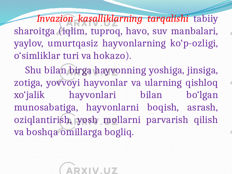  Invazion kasalliklarning tarqalishi tabiiy sharoitga (iqlim, tuproq, havo, suv manbalari, yaylov, umurtqasiz hayvonlarning ko‘p-ozligi, o‘simliklar turi va hokazo). Shu bilan birga hayvonning yoshiga, jinsiga, zotiga, yovvoyi hayvonlar va ularning qishloq xo‘jalik hayvonlari bilan bo‘lgan munosabatiga, hayvonlarni boqish, asrash, oziqlantirish, yosh mollarni parvarish qilish va boshqa omillarga bogliq. 