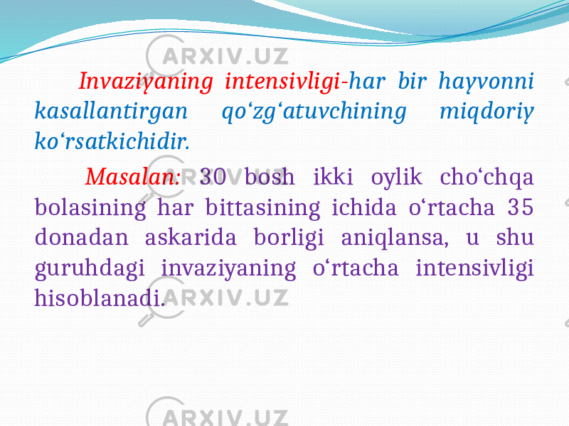  Invaziyaning intensivligi- har bir hayvonni kasallantirgan qo‘zg‘atuvchining miqdoriy ko‘rsatkichidir. Masalan: 30 bosh ikki oylik cho‘chqa bolasining har bittasining ichida o‘rtacha 35 donadan askarida borligi aniqlansa, u shu guruhdagi invaziyaning o‘rtacha intensivligi hisoblanadi. 