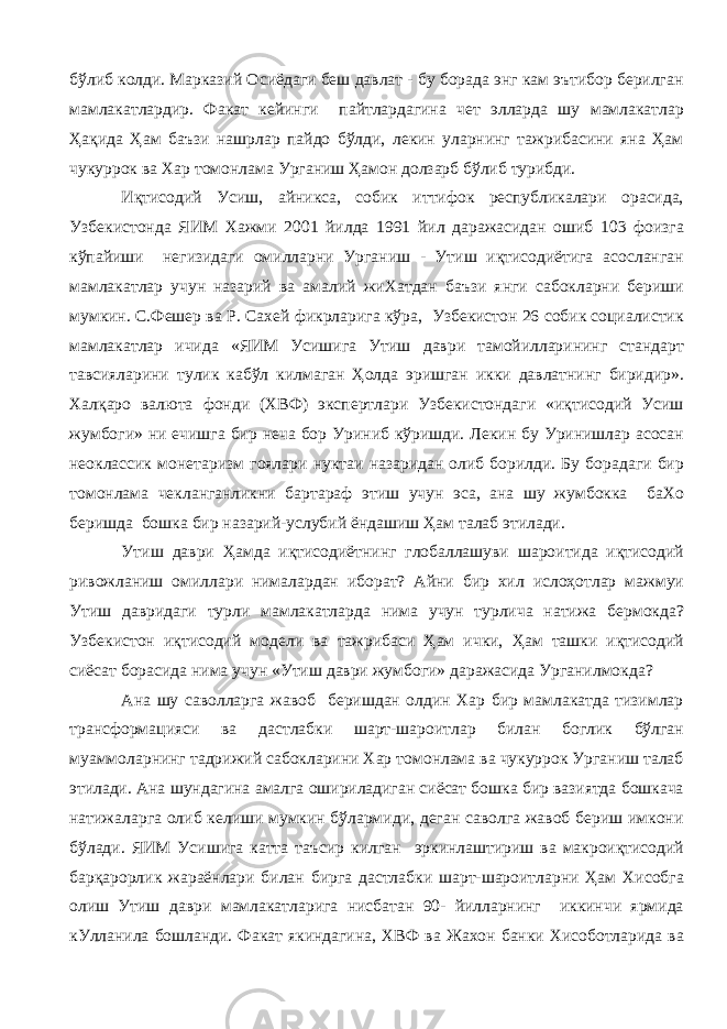 бўлиб колди. Марказий Осиёдаги беш давлат - бу борада энг кам эътибор берилган мамлакатлардир. Факат кейинги пайтлардагина чет элларда шу мамлакатлар Ҳақида Ҳам баъзи нашрлар пайдо бўлди, лекин уларнинг тажрибасини яна Ҳам чукуррок ва Хар томонлама Урганиш Ҳамон долзарб бўлиб турибди. Иқтисодий Усиш, айникса, собик иттифок республикалари орасида, Узбекистонда ЯИМ Хажми 2001 йилда 1991 йил даражасидан ошиб 103 фоизга кўпайиши негизидаги омилларни Урганиш - Утиш иқтисодиётига асосланган мамлакатлар учун назарий ва амалий жиХатдан баъзи янги сабокларни бериши мумкин. С.Фешер ва Р. Сахей фикрларига кўра, Узбекистон 26 собик социалистик мамлакатлар ичида «ЯИМ Усишига Утиш даври тамойилларининг стандарт тавсияларини тулик кабўл килмаган Ҳолда эришган икки давлатнинг биридир». Халқаро валюта фонди (ХВФ) экспертлари Узбекистондаги «иқтисодий Усиш жумбоги» ни ечишга бир неча бор Уриниб кўришди. Лекин бу Уринишлар асосан неоклассик монетаризм гоялари нуктаи назаридан олиб борилди. Бу борадаги бир томонлама чекланганликни бартараф этиш учун эса, ана шу жумбокка баХо беришда бошка бир назарий-услубий ёндашиш Ҳам талаб этилади. Утиш даври Ҳамда иқтисодиётнинг глобаллашуви шароитида иқтисодий ривожланиш омиллари нималардан иборат? Айни бир хил ислоҳотлар мажмуи Утиш давридаги турли мамлакатларда нима учун турлича натижа бермокда? Узбекистон иқтисодий модели ва тажрибаси Ҳам ички, Ҳам ташки иқтисодий сиёсат борасида нима учун «Утиш даври жумбоги» даражасида Урганилмокда? Ана шу саволларга жавоб беришдан олдин Хар бир мамлакатда тизимлар трансформацияси ва дастлабки шарт-шароитлар билан боглик бўлган муаммоларнинг тадрижий сабокларини Хар томонлама ва чукуррок Урганиш талаб этилади. Ана шундагина амалга ошириладиган сиёсат бошка бир вазиятда бошкача натижаларга олиб келиши мумкин бўлармиди, деган саволга жавоб бериш имкони бўлади. ЯИМ Усишига катта таъсир килган эркинлаштириш ва макроиқтисодий барқарорлик жараёнлари билан бирга дастлабки шарт-шароитларни Ҳам Хисобга олиш Утиш даври мамлакатларига нисбатан 90- йилларнинг иккинчи ярмида кУлланила бошланди. Факат якиндагина, ХВФ ва Жахон банки Хисоботларида ва 