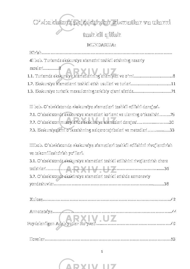 O’zbekistonda ekskursion xizmatlar va ularni tashkil qilish MUNDARIJA: Kirish……………………………………………………………….………… … 4 I bob . Turizmda ekskursiya xizmatini tashkil etishning nazariy asoslari..............8 1.1. Turizmda ekskursiya xizmatlarining ahamiyati va o’rni...................................8 1.2. Ekskursiya xizmatlarni tashkil etish usullari va turlari....................................11 1.3. Ekskursiya turistik maxsulotning tarkibiy qismi sfatida..................................21 II bob. O`zbekistonda ekskursiya xizmatlari tashkil etilishi darajasi. 2.1. O`zbekistonda ekskursiya xizmatlari ko’lami va ularning o’tkazlishi……..25 2.2. O`zbekiston muzeylarida ekskursiya xizmatlari darajasi…. ……...……….30 2.3. Ekskursiyalarni o’tkazishning xalqaro tajribalari va metodlari…… ... .... .....33 IIIbob. O`zbekistonda ekskursiya xizmatlari tashkil etilishini rivojlantirish va takomillashtirish yo’llari . 3.1 . O`zbekistonda ekskursiya xizmatlari tashkil etilishini rivojlantirish chora tadbirlari…………….. …… …………………………………… ………....... 36 3.2. O`zbekistonda ekskursiya xizmatlari tashkil etishda zamonaviy yondashuvlar … …………. ………………………………………….... ..........38 Xulosa…………………………………………………………………………...42 Annotatsiya……………………………………………………………………...44 Foydalanilgan Adabiyotlar Ro’yxati….. ……………………………………….49 Ilovalar…………………………………………………….……………………53 1 