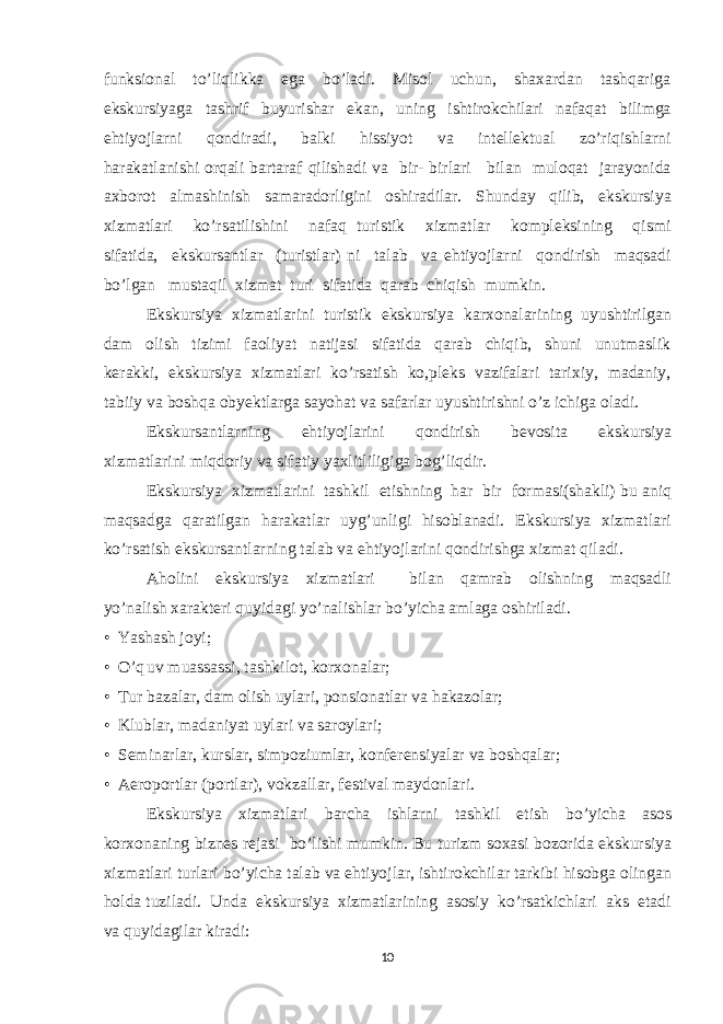 funksional to’liqlikka ega bo’ladi. Misol uchun, shaxardan tashqariga ekskursiyaga tashrif buyurishar ekan, uning ishtirokchilari nafaqat bilimga ehtiyojlarni qondiradi, balki hissiyot va intellektual zo’riqishlarni harakatlanishi orqali bartaraf qilishadi va bir- birlari bilan muloqat jarayonida axborot almashinish samaradorligini oshiradilar. Shunday qilib, ekskursiya xizmatlari ko’rsatilishini nafaq turistik xizmatlar kompleksining qismi sifatida, ekskursantlar (turistlar) ni talab va ehtiyojlarni qondirish maqsadi bo’lgan mustaqil xizmat turi sifatida qarab chiqish mumkin. Ekskursiya xizmatlarini turistik ekskursiya karxonalarining uyushtirilgan dam olish tizimi faoliyat natijasi sifatida qarab chiqib, shuni unutmaslik kerakki, ekskursiya xizmatlari ko’rsatish ko,pleks vazifalari tarixiy, madaniy, tabiiy va boshqa obyektlarga sayohat va safarlar uyushtirishni o’z ichiga oladi. Ekskursantlarning ehtiyojlarini qondirish bevosita ekskursiya xizmatlarini miqdoriy va sifatiy yaxlitliligiga bog’liqdir. Ekskursiya xizmatlarini tashkil etishning har bir formasi(shakli) bu aniq maqsadga qaratilgan harakatlar uyg’unligi hisoblanadi. Ekskursiya xizmatlari ko’rsatish ekskursantlarning talab va ehtiyojlarini qondirishga xizmat qiladi. Aholini ekskursiya xizmatlari bilan qamrab olishning maqsadli yo’nalish xarakteri quyidagi yo’nalishlar bo’yicha amlaga oshiriladi. • Yashash joyi; • O’q uv muassassi, tashkilot, korxonalar; • Tur bazalar, dam olish uylari, ponsionatlar va hakazolar; • Klublar, madaniyat uylari va saroylari; • Seminarlar, kurslar, simpoziumlar, konferensiyalar va boshqalar; • Aeroportlar (portlar), vokzallar, festival maydonlari. Ekskursiya xizmatlari barcha ishlarni tashkil etish bo’yicha asos korxonaning biznes rejasi bo’lishi mumkin. Bu turizm soxasi bozorida ekskursiya xizmatlari turlari bo’yicha talab va ehtiyojlar, ishtirokchilar tarkibi hisobga olingan holda tuziladi. Unda ekskursiya xizmatlarining asosiy ko’rsatkichlari aks etadi va quyidagilar kiradi: 10 