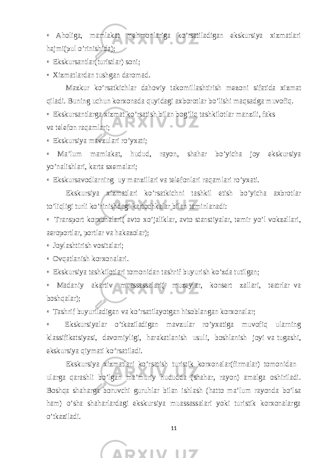 • Aholiga, mamlakat mehmonlariga ko’rsatiladigan ekskursiya xizmatlari hajmi(pul o’rinishida); • Ekskursantlar(turistlar) soni; • Xizmatlardan tushgan daromad. Mazkur ko’rsatkichlar dahoviy takomillashtirish mezoni sifatida xizmat qiladi. Buning uchun korxonada quyidagi axborotlar bo’lishi maqsadga muvofiq. • Ekskursantlarga xizmat ko’rsatish bilan bog’liq tashkilotlar manzili, faks va telefon raqamlari; • Ekskursiya mavzulari ro’yxati; • Ma’lum mamlakat, hudud, rayon, shahar bo’yicha joy ekskursiya yo’nalishlari, karta sxemalari; • Ekskursavodlarning uy manzillari va telefonlari raqamlari ro’yxati. Ekskursiya xizmatlari ko’rsatkichni tashkil etish bo’yicha axbrotlar to’liqligi turli ko’rinishdagi kartochkalar bilan taminlanadi: • Transport korxonalari( avto xo’jaliklar, avto stanstiyalar, temir yo’l vokzallari, aeroportlar, portlar va hakazolar); • Joylashtirish vositalari; • Ovqatlanish korxonalari. • Ekskursiya tashkilotlari tomonidan tashrif buyurish ko’zda tutilgan; • Madaniy akartiv muassassalari( muzeylar, konsert zallari, teatrlar va boshqalar); • Tashrif buyuriladigan va ko’rsatilayotgan hisoblangan korxonalar; • Ekskursiyalar o’tkaziladigan mavzular ro’yxatiga muvofiq ularning klassifikatsiyasi, davomiyligi, harakatlanish usuli, boshlanish joyi va tugashi, ekskursiya qiymati ko’rsatiladi. Ekskursiya xizmatlari ko’rsatish turistik korxonalar(firmalar) tomonidan ularga qarashli bo’lgan ma’muriy hududda (shahar, rayon) amalga oshiriladi. Boshqa shaharga boruvchi guruhlar bilan ishlash (hatto ma’lum rayonda bo’lsa ham) o’sha shaharlardagi ekskursiya muassassalari yoki turistik korxonalarga o’tkaziladi. 11 