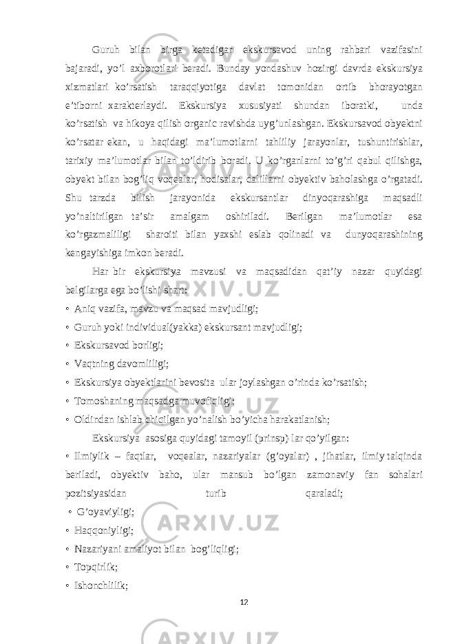 Guruh bilan birga ketadigan ekskursavod uning rahbari vazifasini bajaradi, yo’l axborotlari beradi. Bunday yondashuv hozirgi davrda ekskursiya xizmatlari ko’rsatish taraqqiyotiga davlat tomonidan ortib bhorayotgan e’tiborni xarakterlaydi. Ekskursiya xususiyati shundan iboratki, unda ko’rsatish va hikoya qilish organic ravishda uyg’unlashgan. Ekskursavod obyektni ko’rsatar ekan, u haqidagi ma’lumotlarni tahliliy jarayonlar, tushuntirishlar, tarixiy ma’lumotlar bilan to’ldirib boradi. U ko’rganlarni to’g’ri qabul qilishga, obyekt bilan bog’liq voqealar, hodisalar, dalillarni obyektiv baholashga o’rgatadi. Shu tarzda bilish jarayonida ekskursantlar dinyoqarashiga maqsadli yo’naltirilgan ta’sir amalgam oshiriladi. Berilgan ma’lumotlar esa ko’rgazmaliligi sharoiti bilan yaxshi eslab qolinadi va dunyoqarashining kengayishiga imkon beradi. Har bir ekskursiya mavzusi va maqsadidan qat’iy nazar quyidagi belgilarga ega bo’lishi shart: • Aniq vazifa, mavzu va maqsad mavjudligi; • Guruh yoki individual(yakka) ekskursant mavjudligi; • Ekskursavod borligi; • Vaqtning davomliligi; • Ekskursiya obyektlarini bevosita ular joylashgan o’rinda ko’rsatish; • Tomoshaning maqsadga muvofiqligi; • Oldindan ishlab chiqilgan yo’nalish bo’yicha harakatlanish; Ekskursiya asosiga quyidagi tamoyil (prinsp) lar qo’yilgan: • Ilmiylik – faqtlar, voqealar, nazariyalar (g’oyalar) , jihatlar, ilmiy talqinda beriladi, obyektiv baho, ular mansub bo’lgan zamonaviy fan sohalari pozitsiyasidan turib qaraladi; • G’oyaviyligi; • Haqqoniyligi; • Nazariyani amaliyot bilan bog’liqligi; • Topqirlik; • Ishonchlilik; 12 