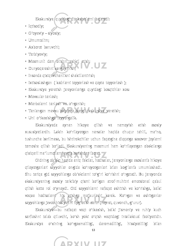 Ekskursiya quyidagi funksiyalarni bajaradi: • Iqtisodiy; • G’oyaviy – siyosiy; • Umumtalim; • Axborot beruvchi; • Tarbiyaviy; • Mazmunli dam olishni tashkil etish; • Dunyoqarashni kengaytirish; • Insonda qiziquvchanlikni shakillantirish; • Ixtisoslashgan ( kadrlarni tayyorlash va qayta tayyorlash ); • Ekskursiya yaratish jarayonlariga quyidagi bosqichlar xos: • Mavzular tanlash; • Manbalarni tanlash va o’rganish; • Tanlangan mavzu bo’yicha yangi rkskursiya yaratish; • Uni o’tkazishga tayyorgalik. Ekskursiyada aynan hikoya qilish va namoyish etish asosiy xususiyatlardir. Lekin ko‘rilayotgan narsalar haqida chuqur tahlil, ma’no, tushuncha berilmasa, bu ishtirokchilar uchun faqatgina diqqatga sazovor joylarni tomosha qilish bo‘ladi. Ekskursiyaning mazmuni ham ko‘rilayotgan obektlarga qiziqarli ma’lumotlarni aytib berishdan iborat. Gidning ob’ekt haqida aniq faktlar, hodisalar, jarayonlarga asoslanib hikoya qilayotganlari sayyohlar ongida ko‘rayotganlari bilan bog‘lanib umumlashadi. Shu tariqa gid sayyohlarga ob’ektlarni to‘g‘ri ko‘rishni o‘rgatadi. Bu jarayonda ekskursiyaning asosiy tarkibiy qismi bo‘lgan atrof-muhitni emotsional qabul qilish katta rol o‘ynaydi. Gid sayyohlarni nafaqat eshitish va ko‘rishga, balki voqea hodisalarni his etishga majburlashi kerak. Ko‘rgan va eshitganlar sayyohlarga javob hissiyotini uyg‘otish zarur (hayrat, quvonch, g‘urur). Ekskursiya—bu nafaqat vaqt o‘tkazish, balki jismoniy va ruhiy kuch sarflashni talab qiluvchi, bo‘sh yoki o‘qish vaqtidagi intellektual faoliyatidir. Ekskursiya o‘zining ko‘rgazmaliligi, daromadliligi, hissiyotliligi bilan 13 