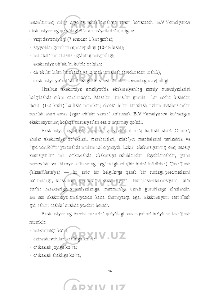 insonlarning ruhiy qiyofasi shakllanishiga ta’sir ko‘rsatadi. B.V.Yemelyanov ekskursiyaning qo‘yidagi 6 ta xususiyatlarini ajratgan: - vaqt davomiyligi (2 soatdan 1 kungacha); - sayyohlar guruhining mavjudligi (10-15 kishi); - malakali mutahassis - gidning mavjudligi; - ekskursiya ob’ektini ko‘rib chiqish; - ob’ektlar bilan harakatda va to‘xtab tanishish (avtobusdan tushib); - ekskursiya yo‘nalishini belgilab beruvchi aniq mavzuning mavjudligi. Hozirda ekskursiya amaliyotida ekskursiyaning asosiy xususiyatlarini belgilashda erkin qaralmoqda. Masalan: turistlar guruhi bir necha kishidan iborat (1-2 kishi) bo‘lishi mumkin; ob’ekt bilan tanishish uchun avtobuslardan tushish shart emas (agar ob’ekt yaxshi ko‘rinsa). B.V.Yemelyanov ko‘rsatgan ekskursiyaning boshqa xususiyatlari esa o‘zgarmay qoladi. Ekskursiyaning albatta maqsad va vazifalari aniq bo‘lishi shart. Chunki, shular ekskursiya ob’ektlari, marshrutlari, adabiyot manbalarini tanlashda va “gid portfeli”ni yaratishda muhim rol o‘ynaydi. Lekin ekskursiyaning eng asosiy xususiyatlari uni o‘tkazishda ekskursiya uslublaridan foydalanishdir, ya’ni namoyish va hikoya qilishning uyg‘unligidadir(bir-birini to‘ldirish). Tasniflash (klassifikatsiya) — bu aniq bir belgilarga qarab bir turdagi predmetlarni bo‘limlarga, klasslarga ajratishdir. Ekskursiyani tasniflash-ekskursiyani olib borish harakteriga, xususiyatlariga, mazmuniga qarab guruhlarga ajratishdir. Bu esa ekskursiya amaliyotida katta ahamiyatga ega. Ekskursiyani tasniflash gid ishini tashkil etishda yordam beradi. Ekskursiyaning barcha turlarini qo‘yidagi xususiyatlari bo‘yicha tasniflash mumkin: - mazmuniga ko‘ra; - qatnashuvchilar tarkibiga ko‘ra; - o‘tkazish joyiga ko‘ra; - o‘tkazish shakliga ko‘ra; 14 