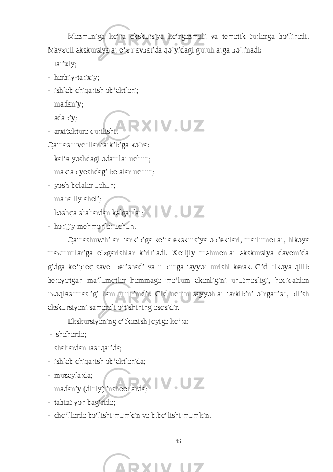 Mazmuniga ko‘ra ekskursiya ko‘rgazmali va tematik turlarga bo‘linadi. Mavzuli ekskursiyalar o‘z navbatida qo‘yidagi guruhlarga bo‘linadi: - tarixiy; - harbiy-tarixiy; - ishlab chiqarish ob’ektlari; - madaniy; - adabiy; - arxitektura qurilishi. Qatnashuvchilar tarkibiga ko‘ra: - katta yoshdagi odamlar uchun; - maktab yoshdagi bolalar uchun; - yosh bolalar uchun; - mahalliy aholi; - boshqa shahardan kelganlar; - horijiy mehmonlar uchun. Qatnashuvchilar tarkibiga ko‘ra ekskursiya ob’ektlari, ma’lumotlar, hikoya mazmunlariga o‘zgarishlar kiritiladi. Xorijiy mehmonlar ekskursiya davomida gidga ko‘proq savol berishadi va u bunga tayyor turishi kerak. Gid hikoya qilib berayotgan ma’lumotlar hammaga ma’lum ekanligini unutmasligi, haqiqatdan uzoqlashmasligi ham muhimdir. Gid uchun sayyohlar tarkibini o‘rganish, bilish ekskursiyani samarali o‘tishining asosidir. Ekskursiyaning o‘tkazish joyiga ko‘ra: - shaharda; - shahardan tashqarida; - ishlab chiqarish ob’ektlarida; - muzeylarda; - madaniy (diniy) inshootlarda; - tabiat yon bag‘rida; - cho‘llarda bo‘lishi mumkin va b.bo‘lishi mumkin. 15 