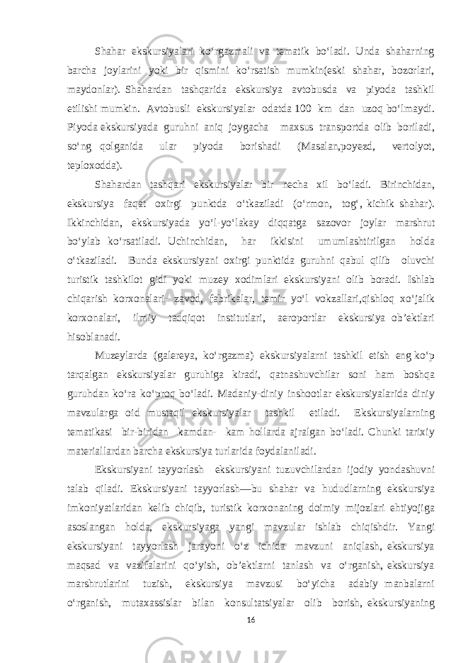 Shahar ekskursiyalari ko‘rgazmali va tematik bo‘ladi. Unda shaharning barcha joylarini yoki bir qismini ko‘rsatish mumkin(eski shahar, bozorlari, maydonlar). Shahardan tashqarida ekskursiya avtobusda va piyoda tashkil etilishi mumkin. Avtobusli ekskursiyalar odatda 100 km dan uzoq bo‘lmaydi. Piyoda ekskursiyada guruhni aniq joygacha maxsus transportda olib boriladi, so‘ng qolganida ular piyoda borishadi (Masalan,poyezd, vertolyot, teploxodda). Shahardan tashqari ekskursiyalar bir necha xil bo‘ladi. Birinchidan, ekskursiya faqat oxirgi punktda o‘tkaziladi (o‘rmon, tog‘, kichik shahar). Ikkinchidan, ekskursiyada yo‘l-yo‘lakay diqqatga sazovor joylar marshrut bo‘ylab ko‘rsatiladi. Uchinchidan, har ikkisini umumlashtirilgan holda o‘tkaziladi. Bunda ekskursiyani oxirgi punktida guruhni qabul qilib oluvchi turistik tashkilot gidi yoki muzey xodimlari ekskursiyani olib boradi. Ishlab chiqarish korxonalari- zavod, fabrikalar, temir yo‘l vokzallari,qishloq xo‘jalik korxonalari, ilmiy tadqiqot institutlari, aeroportlar ekskursiya ob’ektlari hisoblanadi. Muzeylarda (galereya, ko‘rgazma) ekskursiyalarni tashkil etish eng ko‘p tarqalgan ekskursiyalar guruhiga kiradi, qatnashuvchilar soni ham boshqa guruhdan ko‘ra ko‘proq bo‘ladi. Madaniy-diniy inshootlar ekskursiyalarida diniy mavzularga oid mustaqil ekskursiyalar tashkil etiladi. Ekskursiyalarning tematikasi bir-biridan kamdan- kam hollarda ajralgan bo‘ladi. Chunki tarixiy materiallardan barcha ekskursiya turlarida foydalaniladi. Ekskursiyani tayyorlash ekskursiyani tuzuvchilardan ijodiy yondashuvni talab qiladi. Ekskursiyani tayyorlash—bu shahar va hududlarning ekskursiya imkoniyatlaridan kelib chiqib, turistik korxonaning doimiy mijozlari ehtiyojiga asoslangan holda, ekskursiyaga yangi mavzular ishlab chiqishdir. Yangi ekskursiyani tayyorlash jarayoni o‘z ichida mavzuni aniqlash, ekskursiya maqsad va vazifalarini qo‘yish, ob’ektlarni tanlash va o‘rganish, ekskursiya marshrutlarini tuzish, ekskursiya mavzusi bo‘yicha adabiy manbalarni o‘rganish, mutaxassislar bilan konsultatsiyalar olib borish, ekskursiyaning 16 