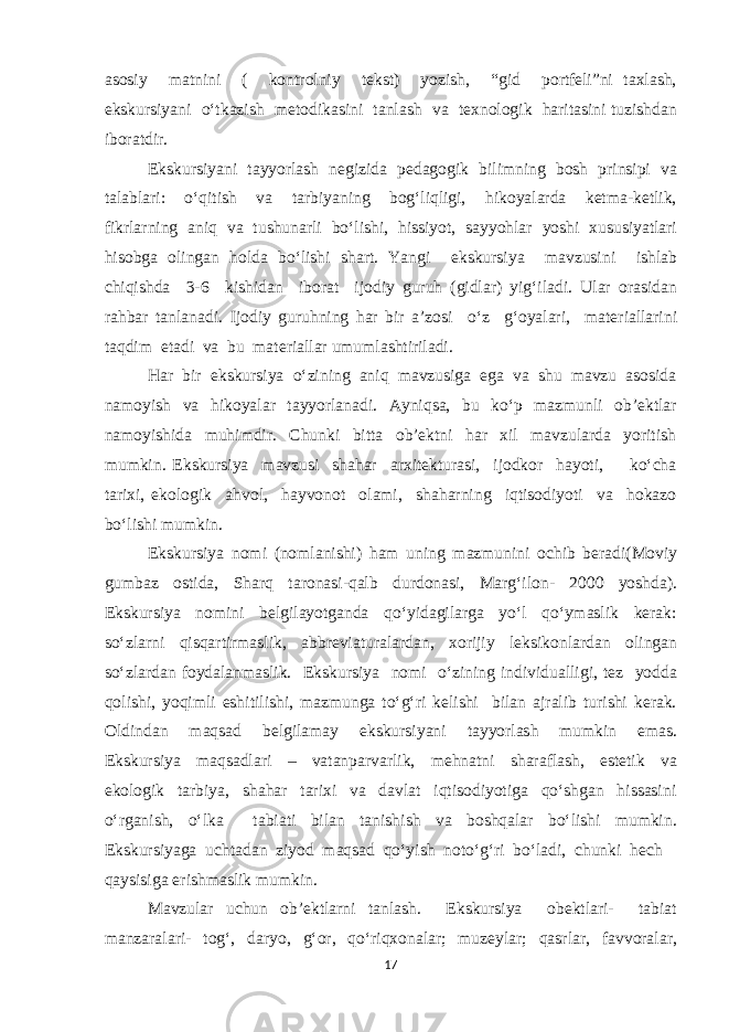 asosiy matnini ( kontrolniy tekst) yozish, “gid portfeli”ni taxlash, ekskursiyani o‘tkazish metodikasini tanlash va texnologik haritasini tuzishdan iboratdir. Ekskursiyani tayyorlash negizida pedagogik bilimning bosh prinsipi va talablari: o‘qitish va tarbiyaning bog‘liqligi, hikoyalarda ketma-ketlik, fikrlarning aniq va tushunarli bo‘lishi, hissiyot, sayyohlar yoshi xususiyatlari hisobga olingan holda bo‘lishi shart. Yangi ekskursiya mavzusini ishlab chiqishda 3-6 kishidan iborat ijodiy guruh (gidlar) yig‘iladi. Ular orasidan rahbar tanlanadi. Ijodiy guruhning har bir a’zosi o‘z g‘oyalari, materiallarini taqdim etadi va bu materiallar umumlashtiriladi. Har bir ekskursiya o‘zining aniq mavzusiga ega va shu mavzu asosida namoyish va hikoyalar tayyorlanadi. Ayniqsa, bu ko‘p mazmunli ob’ektlar namoyishida muhimdir. Chunki bitta ob’ektni har xil mavzularda yoritish mumkin. Ekskursiya mavzusi shahar arxitekturasi, ijodkor hayoti, ko‘cha tarixi, ekologik ahvol, hayvonot olami, shaharning iqtisodiyoti va hokazo bo‘lishi mumkin. Ekskursiya nomi (nomlanishi) ham uning mazmunini ochib beradi(Moviy gumbaz ostida, Sharq taronasi-qalb durdonasi, Marg‘ilon- 2000 yoshda). Ekskursiya nomini belgilayotganda qo‘yidagilarga yo‘l qo‘ymaslik kerak: so‘zlarni qisqartirmaslik, abbreviaturalardan, xorijiy leksikonlardan olingan so‘zlardan foydalanmaslik. Ekskursiya nomi o‘zining individualligi, tez yodda qolishi, yoqimli eshitilishi, mazmunga to‘g‘ri kelishi bilan ajralib turishi kerak. Oldindan maqsad belgilamay ekskursiyani tayyorlash mumkin emas. Ekskursiya maqsadlari – vatanparvarlik, mehnatni sharaflash, estetik va ekologik tarbiya, shahar tarixi va davlat iqtisodiyotiga qo‘shgan hissasini o‘rganish, o‘lka tabiati bilan tanishish va boshqalar bo‘lishi mumkin. Ekskursiyaga uchtadan ziyod maqsad qo‘yish noto‘g‘ri bo‘ladi, chunki hech qaysisiga erishmaslik mumkin. Mavzular uchun ob’ektlarni tanlash. Ekskursiya obektlari- tabiat manzaralari- tog‘, daryo, g‘or, qo‘riqxonalar; muzeylar; qasrlar, favvoralar, 17 