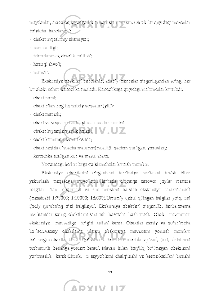 maydonlar, arxeologik yodgorliklar bo‘lishi mumkin. Ob’ektlar quyidagi mezonlar bo‘yicha baholanadi: - obektning talimiy ahamiyati; - mashhurligi; - takrorlanmas, ekzotik bo‘lishi; - hozirgi ahvoli; - manzili. Ekskursiya obektlari baholanib, adabiy manbalar o‘rganilgandan so‘ng, har bir obekt uchun kartochka tuziladi. Kartochkaga quyidagi malumotlar kiritiladi: - obekt nomi; - obekt bilan bog‘liq tarixiy voqealar (yili); - obekt manzili; - obekt va voqealar haqidagi malumotlar manbai; - obektning saqlanganlik holati; - obekt kimning nazorati ostida; - obekt haqida qisqacha malumot(muallifi, qachon qurilgan, yozuvlar); - kartochka tuzilgan kun va masul shaxs. Yuqoridagi bo‘limlarga qo‘shimchalar kiritish mumkin. Ekskursiya obektlarini o‘rganishni territoriya haritasini tuzish bilan yakunlash maqsadga muvofiqdir.Haritada diqqatga sazovor joylar maxsus belgilar bilan belgilanadi va shu marshrut bo‘ylab ekskursiya harakatlanadi (masshtabi 1:25000; 1:10000; 1:5000).Umumiy qabul qilingan belgilar yo‘q, uni ijodiy guruhning o‘zi belgilaydi. Ekskursiya obektlari o‘rganilib, harita-sxema tuzilganidan so‘ng, obektlarni saralash bosqichi boshlanadi. Obekt mazmunan ekskursiya maqsadiga to‘g‘ri kelishi kerak. Obektlar asosiy va qo‘shimcha bo‘ladi.Asosiy obektlarga ularsiz ekskursiya mavzusini yoritish mumkin bo‘lmagan obektlar kiradi. Qo‘shimcha obektlar alohida epizod, fakt, detallarni tushuntirib berishga yordam beradi. Mavzu bilan bog‘liq bo‘lmagan obektlarni yoritmaslik kerak.Chunki u sayyohlarni chalg‘itishi va ketma-ketlikni buzishi 18 