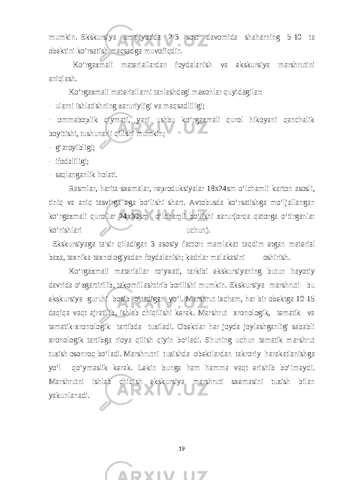 mumkin. Ekskursiya amaliyotida 2-3 soat davomida shaharning 5-10 ta obektini ko‘rsatish maqsadga muvofiqdir. Ko‘rgazmali materiallardan foydalanish va ekskursiya marshrutini aniqlash. Ko‘rgazmali materiallarni tanlashdagi mezonlar quyidagilar: - ularni ishlatishning zaruriyligi va maqsadliligi; - ommaboplik qiymati, yani ushbu ko‘rgazmali qurol hikoyani qanchalik boyitishi, tushunarli qilishi mumkin; - g‘aroyibligi; - ifodaliligi; - saqlanganlik holati. Rasmlar, harita-sxemalar, reproduksiyalar 18x24sm o‘lchamli karton asosli, tiniq va aniq tasvirga ega bo‘lishi shart. Avtobusda ko‘rsatishga mo‘ljallangan ko‘rgazmali qurollar 24x30sm o‘lchamli bo‘lishi zarur(orqa qatorga o‘tirganlar ko‘rishlari uchun). Ekskursiyaga ta&#39;sir qiladigan 3 asosiy factor: mamlakat taqdim etgan mat е rial baza, t е xnika-t е xnologiyadan foydalanish; kadrlar malakasini oshirish. Ko‘rgazmali materiallar ro‘yxati, tarkibi ekskursiyaning butun hayotiy davrida o‘zgartirilib, takomillashtirib borilishi mumkin. Ekskursiya marshruti- bu ekskursiya guruhi bosib o‘tadigan yo‘l. Marshrut ixcham, har bir obektga 10-15 daqiqa vaqt ajratilib, ishlab chiqilishi kerak. Marshrut xronologik, tematik va tematik-xronologik tartibda tuziladi. Obektlar har joyda joylashganligi sababli xronologik tartibga rioya qilish qiyin bo‘ladi. Shuning uchun tematik marshrut tuzish osonroq bo‘ladi. Marshrutni tuzishda obektlardan takroriy harakatlanishga yo‘l qo‘ymaslik kerak. Lekin bunga ham hamma vaqt erishib bo‘lmaydi. Marshrutni ishlab chiqish ekskursiya marshruti sxemasini tuzish bilan yakunlanadi. 19 