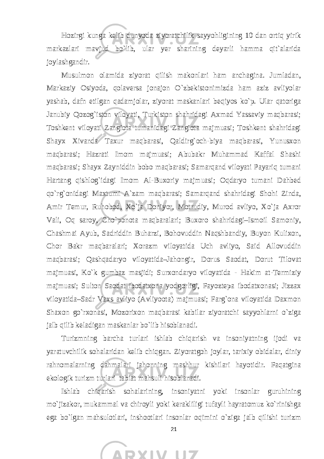 Hozirgi kunga kelib dunyoda ziyoratchilik sayyohligining 10 dan ortiq yirik markazlari mavjud bo`lib, ular yer sharining deyarli hamma qit`alarida joylashgandir. Musulmon olamida ziyorat qilish makonlari ham anchagina. Jumladan, Markaziy Osiyoda, qolaversa jonajon O`zbekistonimizda ham aziz avliyolar yashab, dafn etilgan qadamjolar, ziyorat maskanlari beqiyos ko`p. Ular qatoriga Janubiy Qozog`iston viloyati, Turkiston shahridagi Axmad Yassaviy maqbarasi; Toshkent viloyati Zangiota tumanidagi Zangiota majmuasi; Toshkent shahridagi Shayx Xivanda Taxur maqbarasi, Qaldirg`och-biya maqbarasi, Yunusxon maqbarasi; Hazrati Imom majmuasi; Abubakr Muhammad Kaffal Shashi maqbarasi; Shayx Zayniddin bobo maqbarasi; Samarqand viloyati Payariq tumani Hartang qishlog`idagi Imom Al-Buxoriy majmuasi; Oqdaryo tumani Dahbed qo`rg`onidagi Maxtumi A`zam maqbarasi; Samarqand shahridagi Shohi Zinda, Amir Temur, Ruhobod, Xo`ja Doniyor, Motrudiy, Murod avliyo, Xo`ja Axror Vali, Oq saroy, Cho`ponota maqbaralari; Buxoro shahridagi–Ismoil Samoniy, Chashmai Ayub, Sadriddin Buharzi, Bohovuddin Naqshbandiy, Buyon Kulixon, Chor Bakr maqbaralari; Xorazm viloyatida Uch avliyo, Said Allovuddin maqbarasi; Qashqadaryo viloyatida–Jahongir, Dorus Saodat, Dorut Tilovat majmuasi, Ko`k gumbaz masjidi; Surxondaryo viloyatida - Hakim at-Termiziy majmuasi; Sulton Saodat ibodatxona yodgorligi, Fayoztepa ibodatxonasi; Jizzax viloyatida–Sadr Vaxs avliyo (Avliyoota) majmuasi; Farg`ona viloyatida Daxmon Shaxon go`rxonasi, Mozorixon maqbarasi kabilar ziyoratchi sayyohlarni o`ziga jalb qilib keladigan maskanlar bo`lib hisoblanadi. Turizmning barcha turlari ishlab chiqarish va insoniyatning ijodi va yaratuvchilik sohalaridan kelib chiqgan. Ziyoratgoh joylar, tarixiy obidalar, diniy rahnomalarning dahmalari jahonning mashhur kishilari hayotidir. Faqatgina ekologik turizm turlari tabiat mahsuli hisoblanadi. Ishlab chiqarish sohalarining, insoniyatni yoki insonlar guruhining mo`jizakor, mukammal va chiroyli yoki kerakliligi tufayli hayratomuz ko`rinishga ega bo`lgan mahsulotlari, inshootlari insonlar oqimini o`ziga jalb qilishi turizm 21 