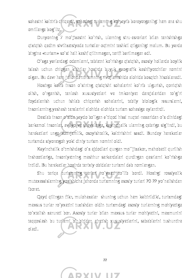 sohasini keltirib chiqardi, sohadagi turlarning ko`payib borayotganligi ham ana shu omillarga bog`liq. Dunyoning 7 mo`jizasini ko`rish, ularning siru-asrorlari bilan tanishishga qiziqish qadim sivilizatsiyada turistlar oqimini tashkil qilganligi malum. Bu yerda birgina «turizm» so`zi hali kashf qilinmagan, tarifi berilmagan edi. O`zga yerlardagi odamlarni, tabiatni ko`rishga qiziqish, asosiy hollarda boylik izlash uchun chiqgan kishilar hozirda buyuk geografik kashfiyotchilar nomini olgan. Bu davr ham jahonda turizmning rivojlanishida alohida bosqich hisoblanadi. Hozirga kelib inson o`zining qiziqishi sohalarini ko`rib ulgurish, qoniqish olish, o`rganish, tanlash xususiyatlari va imkoniyat darajalaridan to`g`ri foydalanish uchun ishlab chiqarish sohalarini, tabiiy biologik resurslarni, insonlarning yashash tarzlarini alohida-alohida turizm sohasiga aylantirdi. Dastlab inson o`zida paydo bo`lgan e`tiqod hissi nuqtai-nazaridan o`z dinidagi barkamol insonlar, avliyo va shayxlarga, keyinchalik ularning qabriga sig`indi, bu harakatlari unga xotirjamlik, osoyishtalik, keltirishini sezdi. Bunday harakatlar turizmda ziyoratgoh yoki diniy turizm nomini oldi. Keyinchalik o`tmishdagi o`z ajdodlari qurgan mo``jizakor, mahobatli qurilish inshootlariga, insoniyatning mashhur sarkardalari qurdirgan qasrlarni ko`rishga intildi. Bu harakatlar hozirda tarixiy obidalar turizmi deb nomlangan. Shu tariqa turizmning turlari ro`yxati to`lib bordi. Hozirgi rossiyalik mutaxassislarning yozishicha jahonda turizmning asosiy turlari 20-22 yo`nalishdan iborat. Qayd qilingan fikr, mulohazalar shuning uchun ham keltirildiki, turizmdagi maxsus turlar ro`yxatini tuzishdan oldin turizmdagi asosiy turlarning mohiyatiga to`xtalish zarurati bor. Asosiy turlar bilan maxsus turlar mohiyatini, mazmunini taqqoslash bu turlarni bir-biridan ajratish xususiyatlarini, sabablarini tushuntira oladi. 22 