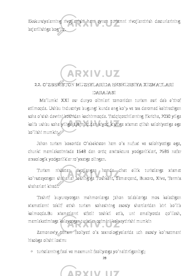 Ekskursiyalarning rivojlanishi ham aynan turizmni rivojlantirish dasturlarining bajarilishiga bog’liq. 2.2. O`ZBEKISTON MUZEYLARIDA EKSKURSIYA XIZMATLARI DARAJASI Ma`lumki XXI asr dunyo olimlari tomonidan turizm asri deb e`tirof etilmoqda. Ushbu industriya bugungi kunda eng ko`p va tez daromad keltiradigan soha o`sish davrini boshidan kechirmoqda. Tadqiqotchilarning fikricha, 2030 yilga kelib ushbu soha yiliga 1,8 mlrd.dan ziyod kishiga xizmat qilish salohiyatiga ega bo`lishi mumkin. Jahon turizm bozorida O`zbekiston ham o`z nufuzi va salohiyatiga ega, chunki mamlakatimizda 1548 dan ortiq arxitektura yodgorliklari, 2586 nafar arxeologik yodgorliklar ro`yxatga olingan. Turizm nisbatan rivojlangan hamda chet ellik turistlarga xizmat ko`rsatayotgan shaharlar beshligiga Toshkent, Samarqand, Buxoro, Xiva, Termiz shaharlari kiradi. Tashrif buyurayotgan mehmonlarga jahon talablariga mos keladigan xizmatlarni taklif etish turizm sohasining asosiy shartlaridan biri bo`lib kelmoqda.Bu xizmatlarni sifatli tashkil etib, uni amaliyotda qo`llash, mamlakatimizga kelayotgan turistlar oqimini ko`paytirishi mumkin Zamonaviy turizm faoliyati o`z texnologiyalarida uch asosiy ko`rsatmani hisobga olishi lozim:  turistlarning faol va mazmunli faoliyatga yo`naltirilganligi; 28 