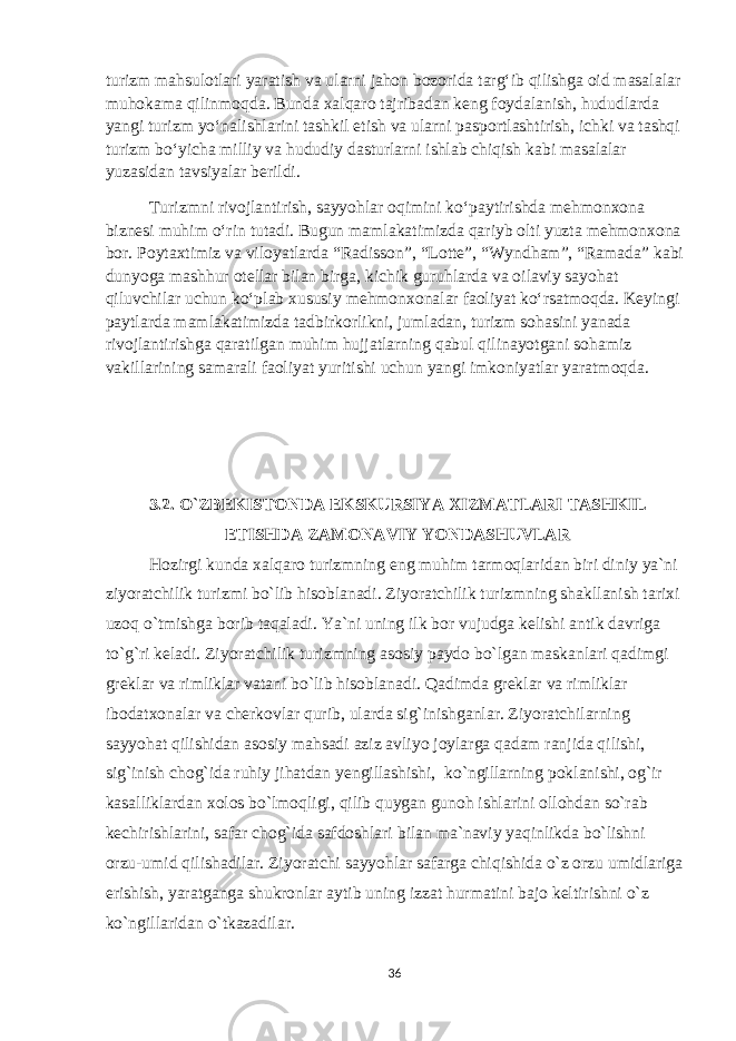 turizm mahsulotlari yaratish va ularni jahon bozorida targ‘ib qilishga oid masalalar muhokama qilinmoqda. Bunda xalqaro tajribadan keng foydalanish, hududlarda yangi turizm yo‘nalishlarini tashkil etish va ularni pasportlashtirish, ichki va tashqi turizm bo‘yicha milliy va hududiy dasturlarni ishlab chiqish kabi masalalar yuzasidan tavsiyalar berildi.   Turizmni rivojlantirish, sayyohlar oqimini ko‘paytirishda mehmonxona biznesi muhim o‘rin tutadi. Bugun mamlakatimizda qariyb olti yuzta mehmonxona bor. Poytaxtimiz va viloyatlarda “Radisson”, “Lotte”, “Wyndham”, “Ramada” kabi dunyoga mashhur otellar bilan birga, kichik guruhlarda va oilaviy sayohat qiluvchilar uchun ko‘plab xususiy mehmonxonalar faoliyat ko‘rsatmoqda. Keyingi paytlarda mamlakatimizda tadbirkorlikni, jumladan, turizm sohasini yanada rivojlantirishga qaratilgan muhim hujjatlarning qabul qilinayotgani sohamiz vakillarining samarali faoliyat yuritishi uchun yangi imkoniyatlar yaratmoqda.   3.2. O`ZBEKISTONDA EKSKURSIYA XIZMATLARI TASHKIL ETISHDA ZAMONAVIY YONDASHUVLAR Hozirgi kunda xalqaro turizmning eng muhim tarmoqlaridan biri diniy ya`ni ziyoratchilik turizmi bo`lib hisoblanadi. Ziyoratchilik turizmning shakllanish tarixi uzoq o`tmishga borib taqaladi. Ya`ni uning ilk bor vujudga kelishi antik davriga to`g`ri keladi. Ziyoratchilik turizmning asosiy paydo bo`lgan maskanlari qadimgi greklar va rimliklar vatani bo`lib hisoblanadi. Qadimda greklar va rimliklar ibodatxonalar va cherkovlar qurib, ularda sig`inishganlar. Ziyoratchilarning sayyohat qilishidan asosiy mahsadi aziz avliyo joylarga qadam ranjida qilishi, sig`inish chog`ida ruhiy jihatdan yengillashishi, ko`ngillarning poklanishi, og`ir kasalliklardan xolos bo`lmoqligi, qilib quygan gunoh ishlarini ollohdan so`rab kechirishlarini, safar chog`ida safdoshlari bilan ma`naviy yaqinlikda bo`lishni orzu-umid qilishadilar. Ziyoratchi sayyohlar safarga chiqishida o`z orzu umidlariga erishish, yaratganga shukronlar aytib uning izzat hurmatini bajo keltirishni o`z ko`ngillaridan o`tkazadilar. 36 