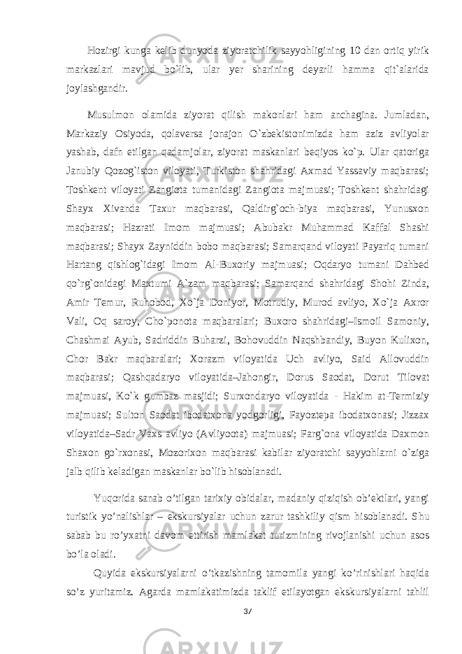 Hozirgi kunga kelib dunyoda ziyoratchilik sayyohligining 10 dan ortiq yirik markazlari mavjud bo`lib, ular yer sharining deyarli hamma qit`alarida joylashgandir. Musulmon olamida ziyorat qilish makonlari ham anchagina. Jumladan, Markaziy Osiyoda, qolaversa jonajon O`zbekistonimizda ham aziz avliyolar yashab, dafn etilgan qadamjolar, ziyorat maskanlari beqiyos ko`p. Ular qatoriga Janubiy Qozog`iston viloyati, Turkiston shahridagi Axmad Yassaviy maqbarasi; Toshkent viloyati Zangiota tumanidagi Zangiota majmuasi; Toshkent shahridagi Shayx Xivanda Taxur maqbarasi, Qaldirg`och-biya maqbarasi, Yunusxon maqbarasi; Hazrati Imom majmuasi; Abubakr Muhammad Kaffal Shashi maqbarasi; Shayx Zayniddin bobo maqbarasi; Samarqand viloyati Payariq tumani Hartang qishlog`idagi Imom Al-Buxoriy majmuasi; Oqdaryo tumani Dahbed qo`rg`onidagi Maxtumi A`zam maqbarasi; Samarqand shahridagi Shohi Zinda, Amir Temur, Ruhobod, Xo`ja Doniyor, Motrudiy, Murod avliyo, Xo`ja Axror Vali, Oq saroy, Cho`ponota maqbaralari; Buxoro shahridagi–Ismoil Samoniy, Chashmai Ayub, Sadriddin Buharzi, Bohovuddin Naqshbandiy, Buyon Kulixon, Chor Bakr maqbaralari; Xorazm viloyatida Uch avliyo, Said Allovuddin maqbarasi; Qashqadaryo viloyatida–Jahongir, Dorus Saodat, Dorut Tilovat majmuasi, Ko`k gumbaz masjidi; Surxondaryo viloyatida - Hakim at-Termiziy majmuasi; Sulton Saodat ibodatxona yodgorligi, Fayoztepa ibodatxonasi; Jizzax viloyatida–Sadr Vaxs avliyo (Avliyoota) majmuasi; Farg`ona viloyatida Daxmon Shaxon go`rxonasi, Mozorixon maqbarasi kabilar ziyoratchi sayyohlarni o`ziga jalb qilib keladigan maskanlar bo`lib hisoblanadi. Yuqorida sanab o’tilgan tarixiy obidalar, madaniy qiziqish ob’ektlari, yangi turistik yo’nalishlar – ekskursiyalar uchun zarur tashkiliy qism hisoblanadi. S hu sabab bu ro’yxatni davom ettirish mamlakat turizmining rivojlanishi uchun asos bo’la oladi. Quyida ekskursiyalarni o’tkazishning tamomila yangi ko’rinishlari haqida so’z yuritamiz. Agarda mamlakatimizda taklif etilayotgan ekskursiyalarni tahlil 37 