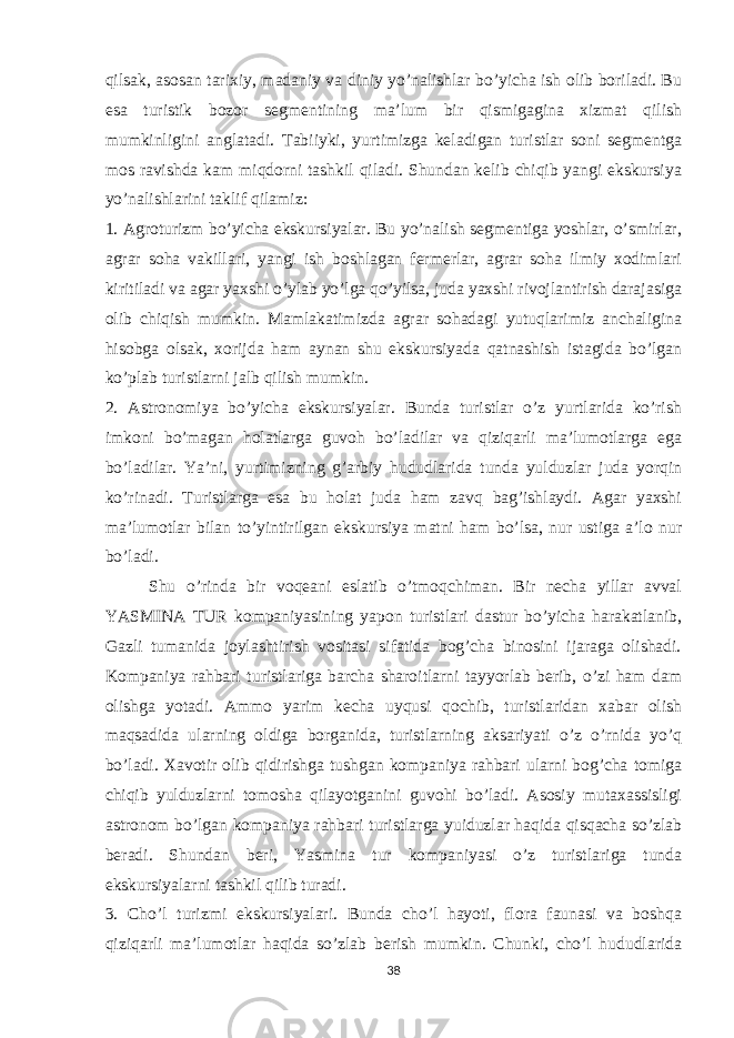 qilsak, asosan tarixiy, madaniy va diniy yo’nalishlar bo’yicha ish olib boriladi. Bu esa turistik bozor segmentining ma’lum bir qismigagina xizmat qilish mumkinligini anglatadi. Tabiiyki, yurtimizga keladigan turistlar soni segmentga mos ravishda kam miqdorni tashkil qiladi. Shundan kelib chiqib yangi ekskursiya yo’nalishlarini taklif qilamiz: 1. Agroturizm bo’yicha ekskursiyalar. Bu yo’nalish segmentiga yoshlar, o’smirlar, agrar soha vakillari, yangi ish boshlagan fermerlar, agrar soha ilmiy xodimlari kiritiladi va agar yaxshi o’ylab yo’lga qo’yilsa, juda yaxshi rivojlantirish darajasiga olib chiqish mumkin. Mamlakatimizda agrar sohadagi yutuqlarimiz anchaligina hisobga olsak, xorijda ham aynan shu ekskursiyada qatnashish istagida bo’lgan ko’plab turistlarni jalb qilish mumkin. 2. Astronomiya bo’yicha ekskursiyalar. Bunda turistlar o’z yurtlarida ko’rish imkoni bo’magan holatlarga guvoh bo’ladilar va qiziqarli ma’lumotlarga ega bo’ladilar. Ya’ni, yurtimizning g’arbiy hududlarida tunda yulduzlar juda yorqin ko’rinadi. Turistlarga esa bu holat juda ham zavq bag’ishlaydi. Agar yaxshi ma’lumotlar bilan to’yintirilgan ekskursiya matni ham bo’lsa, nur ustiga a’lo nur bo’ladi. Shu o’rinda bir voqeani eslatib o’tmoqchiman. Bir necha yillar avval YASMINA TUR kompaniyasining yapon turistlari dastur bo’yicha harakatlanib, Gazli tumanida joylashtirish vositasi sifatida bog’cha binosini ijaraga olishadi. Kompaniya rahbari turistlariga barcha sharoitlarni tayyorlab berib, o’zi ham dam olishga yotadi. Ammo yarim kecha uyqusi qochib, turistlaridan xabar olish maqsadida ularning oldiga borganida, turistlarning aksariyati o’z o’rnida yo’q bo’ladi. Xavotir olib qidirishga tushgan kompaniya rahbari ularni bog’cha tomiga chiqib yulduzlarni tomosha qilayotganini guvohi bo’ladi. Asosiy mutaxassisligi astronom bo’lgan kompaniya rahbari turistlarga yuiduzlar haqida qisqacha so’zlab beradi. Shundan beri, Yasmina tur kompaniyasi o’z turistlariga tunda ekskursiyalarni tashkil qilib turadi. 3. Cho’l turizmi ekskursiyalari. Bunda cho’l hayoti, flora faunasi va boshqa qiziqarli ma’lumotlar haqida so’zlab berish mumkin. Chunki, cho’l hududlarida 38 