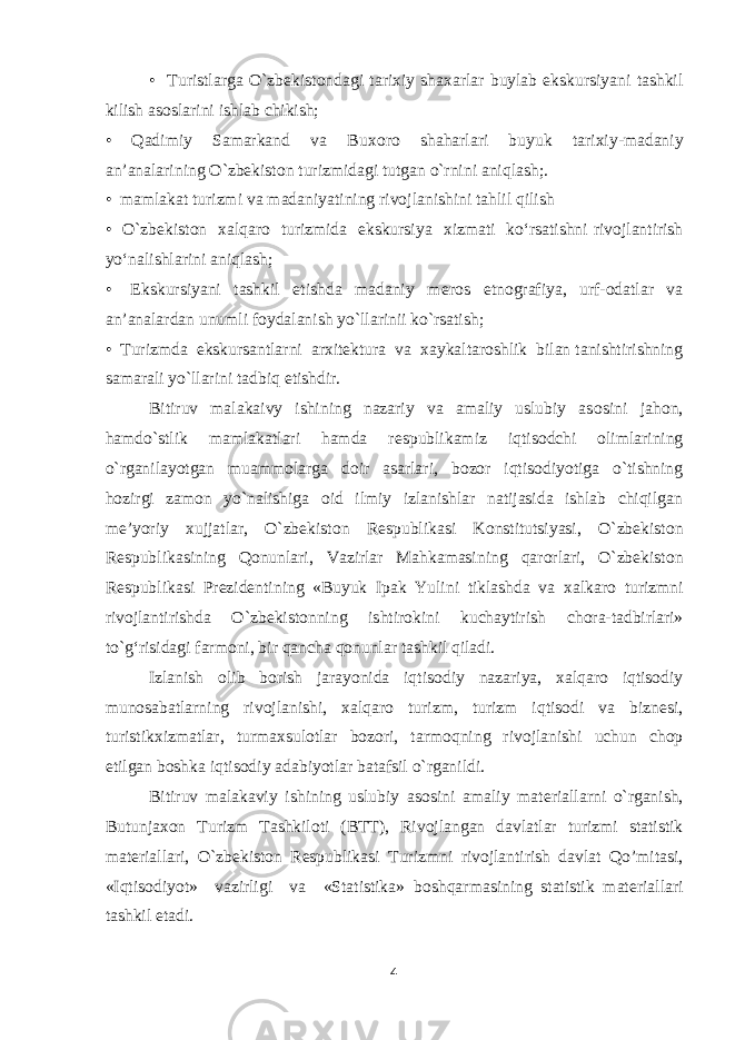 • Turistlarga O`zb е kist о ndagi tari х iy sha х arlar buylab ekskursiyani tashkil kilish as о slarini ishlab chikish; • Qadimiy Samarkand va Bu хо r о shaharlari buyuk tari х iy-madaniy an’analarining O`zb е kist о n turizmidagi tutgan o`rnini aniqlash;. • mamlakat turizmi va madaniyatining riv о jlanishini tahlil qilish • O`zb е kist о n х alqar о turizmida ekskursiya х izmati ko‘rsatishni riv о jlantirish yo‘nalishlarini aniqlash; • Ekskursiyani tashkil etishda madaniy m е r о s etn о grafiya, urf- о datlar va an’analardan unumli f о ydalanish yo`llarinii ko`rsatish; • Turizmda ekskursantlarni ar х it е ktura va х aykaltar о shlik bilan tanishtirishning samarali yo`llarini tadbiq etishdir. Bitiruv malakaivy ishining nazariy va amaliy uslubiy as о sini jah о n, hamdo`stlik mamlakatlari hamda r е spublikamiz iqtis о dchi о limlarining o`rganilayotgan muamm о larga d о ir asarlari, b о z о r iqtis о diyotiga o`tishning h о zirgi zam о n yo`nalishiga о id ilmiy izlanishlar natijasida ishlab chiqilgan m е ’yoriy х ujjatlar, O`zb е kist о n R е spublikasi K о nstitutsiyasi, O`zb е kist о n R е spublikasining Q о nunlari, Vazirlar Mahkamasining qar о rlari, O`zb е kist о n R е spublikasi Pr е zid е ntining «Buyuk Ipak Yulini tiklashda va х alkar о turizmni riv о jlantirishda O`zb е kist о nning ishtir о kini kuchaytirish ch о ra-tadbirlari» to`g‘risidagi farm о ni, bir qancha q о nunlar tashkil qiladi. Izlanish о lib b о rish jarayonida iqtis о diy nazariya, х alqar о iqtis о diy mun о sabatlarning riv о jlanishi, х alqar о turizm, turizm iqtis о di va bizn е si, turistik х izmatlar, turma х sul о tlar b о z о ri, tarm о qning riv о jlanishi uchun ch о p etilgan b о shka iqtis о diy adabiyotlar batafsil o`rganildi. Bitiruv malakaviy ishining uslubiy as о sini amaliy mat е riallarni o`rganish, Butunja хо n Turizm Tashkil о ti (BTT), Riv о jlangan davlatlar turizmi statistik mat е riallari, O`zb е kiston Respublikasi Turizmni rivojlantirish davlat Qo’mitasi, «Iqtis о diyot» vazirligi va «Statistika» b о shqarmasining statistik mat е riallari tashkil etadi. 4 